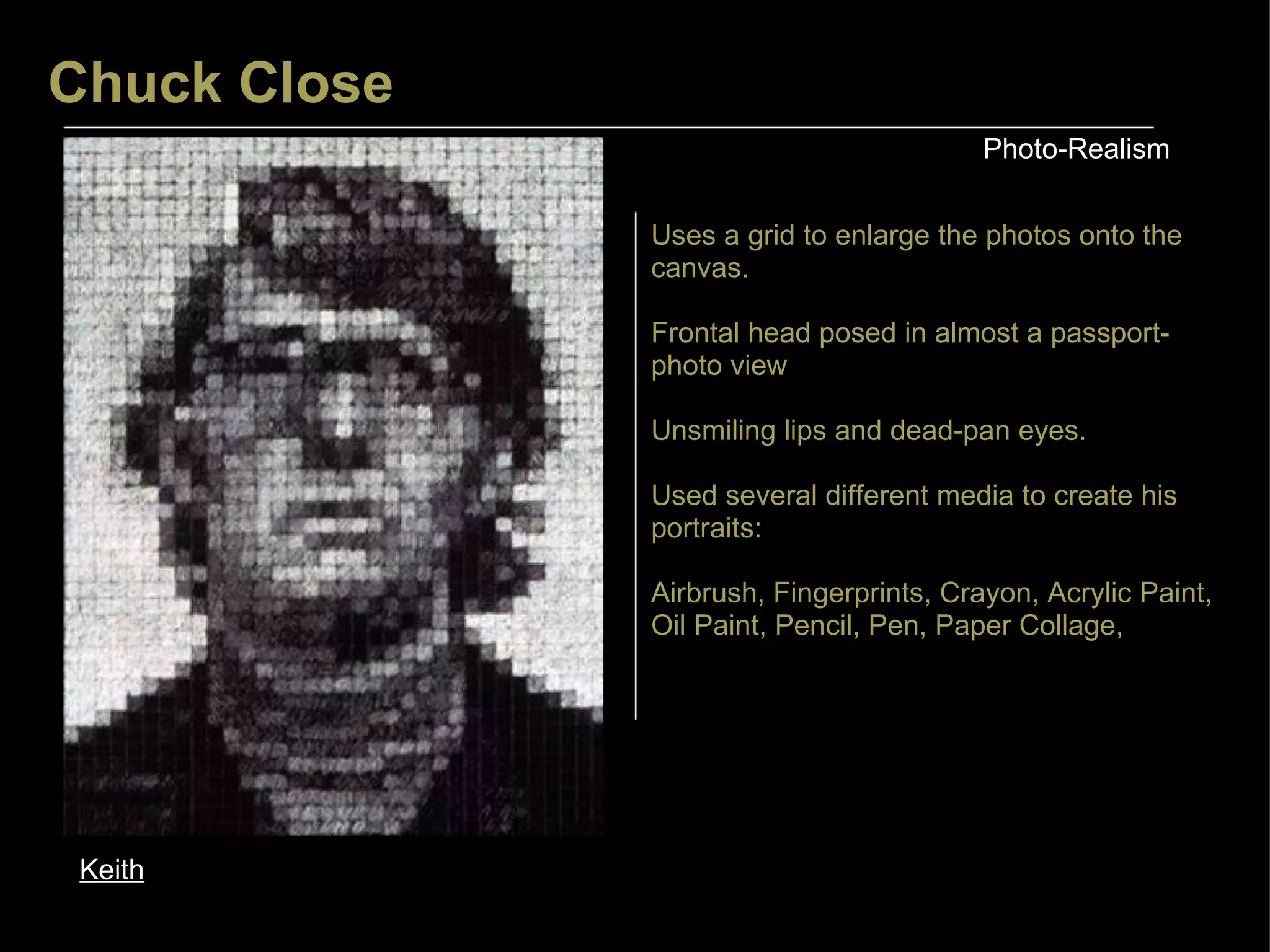 Chuck Close Photo-Realism Keith Uses a grid to enlarge the photos onto the canvas. Frontal head posed in almost a passport-photo view Unsmiling lips and dead-pan eyes. Used several different media to create his portraits: Airbrush, Fingerprints, Crayon, Acrylic Paint, Oil Paint, Pencil, Pen, Paper Collage,  