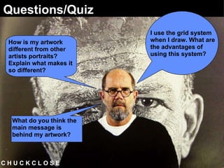 C H U C K C L O S E  Questions/Quiz I use the grid system when I draw. What are the advantages of using this system? How is my artwork different from other artists portraits? Explain what makes it so different? What do you think the main message is behind my artwork?   