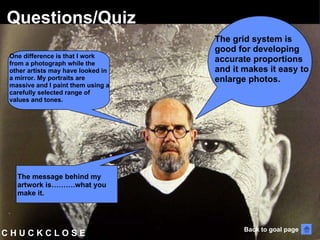 C H U C K C L O S E  Questions/Quiz The grid system is good for developing accurate proportions and it makes it easy to enlarge photos. One difference is that I work from a photograph while the other artists may have looked in a mirror. My portraits are massive and I paint them using a carefully selected range of values and tones.  The message behind my artwork is……….what you make it.  Back to goal page 