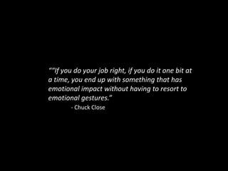 ““If you do your job right, if you do it one bit at a time, you end up with something that has emotional impact without having to resort to emotional gestures.”									- Chuck Close