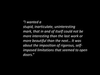 “I wanted a stupid, inarticulate, uninteresting mark, that in and of itself could not be more interesting than the last work or more beautiful than the next… It was about the imposition of rigorous, self-imposed limitations that seemed to open doors.”