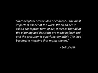 “In conceptual art the idea or concept is the most important aspect of the work. When an artist uses a conceptual form of art, it means that all of the planning and decisions are made beforehand and the execution is a perfunctory affair. The idea becomes a machine that makes the art.”									- Sol LeWitt