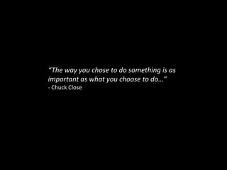 “The way you chose to do something is as important as what you choose to do…”- Chuck Close