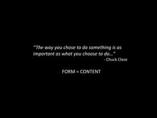 “The way you chose to do something is as important as what you choose to do…”									- Chuck CloseFORM = CONTENT