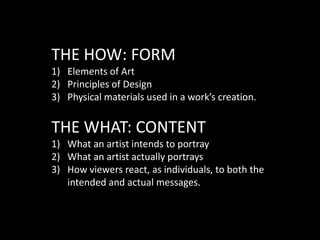 THE HOW: FORMElements of ArtPrinciples of DesignPhysical materials used in a work’s creation.THE WHAT: CONTENTWhat an artist intends to portrayWhat an artist actually portraysHow viewers react, as individuals, to both the intended and actual messages.