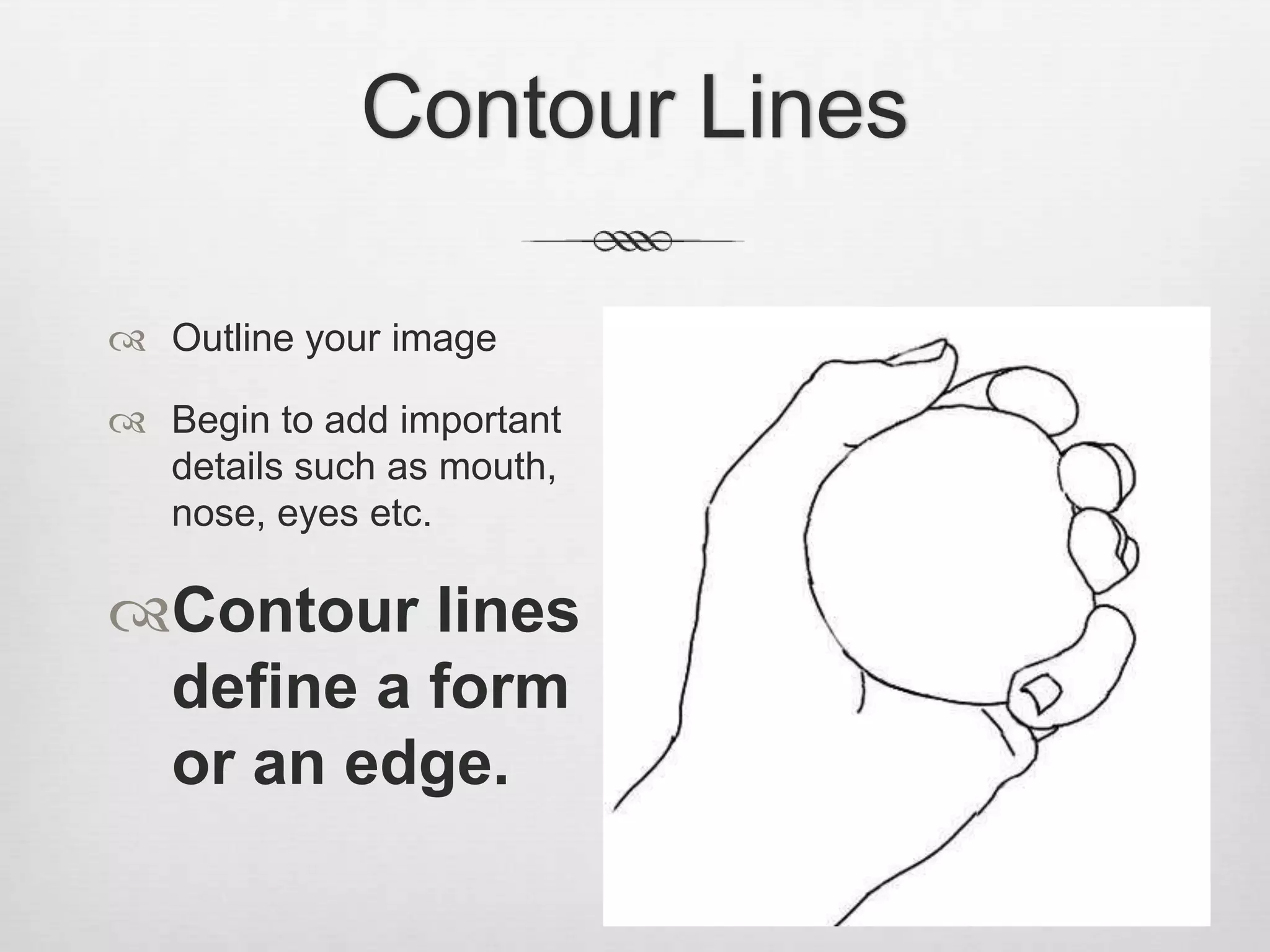 Contour Lines

 Outline your image

 Begin to add important
  details such as mouth,
  nose, eyes etc.

Contour lines
 define a form
 or an edge.
 
