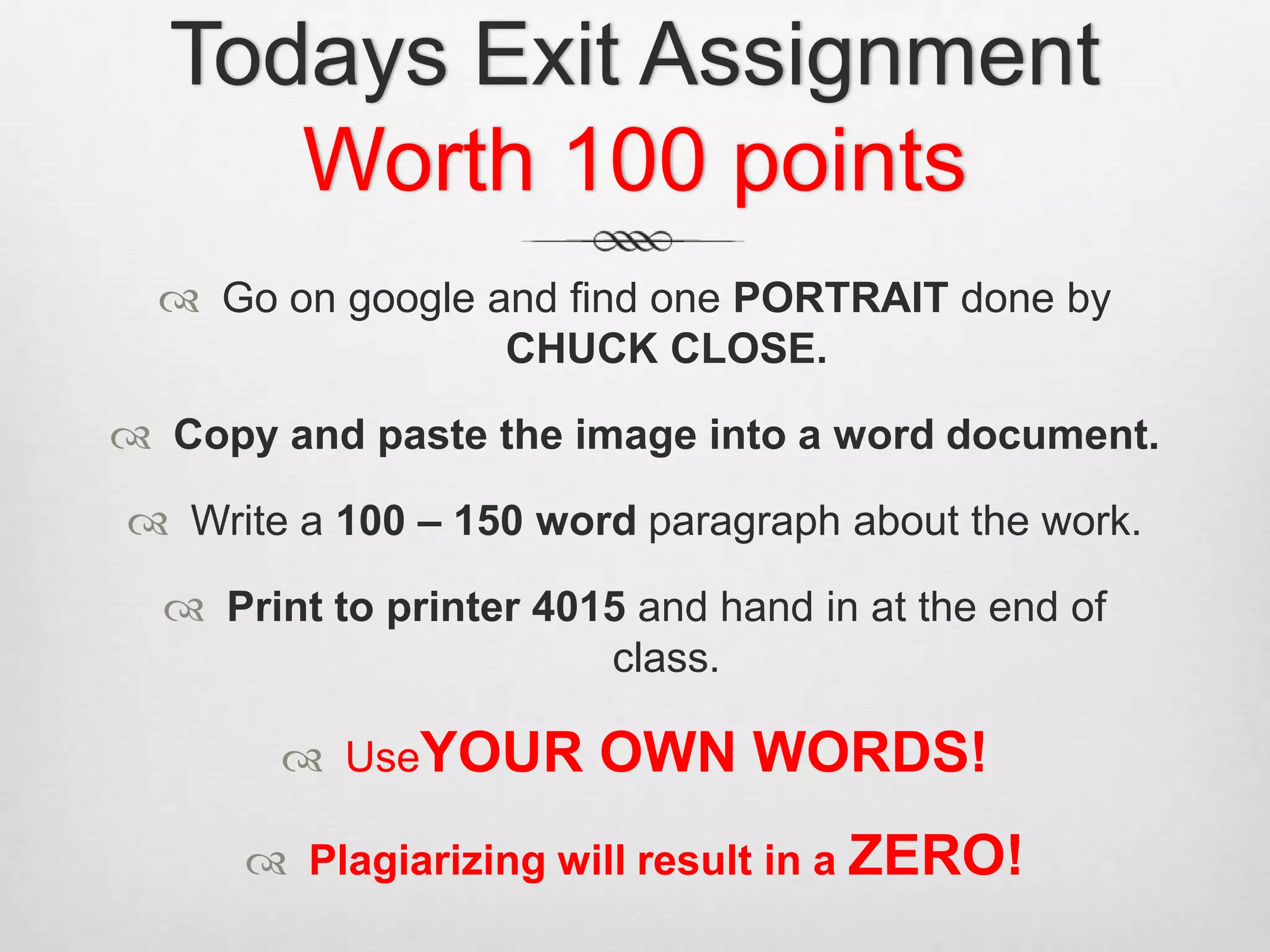 Todays Exit Assignment
     Worth 100 points
   Go on google and find one PORTRAIT done by
                  CHUCK CLOSE.

 Copy and paste the image into a word document.

 Write a 100 – 150 word paragraph about the work.

   Print to printer 4015 and hand in at the end of
                        class.

         UseYOUR       OWN WORDS!
       Plagiarizing will result in a ZERO!
 