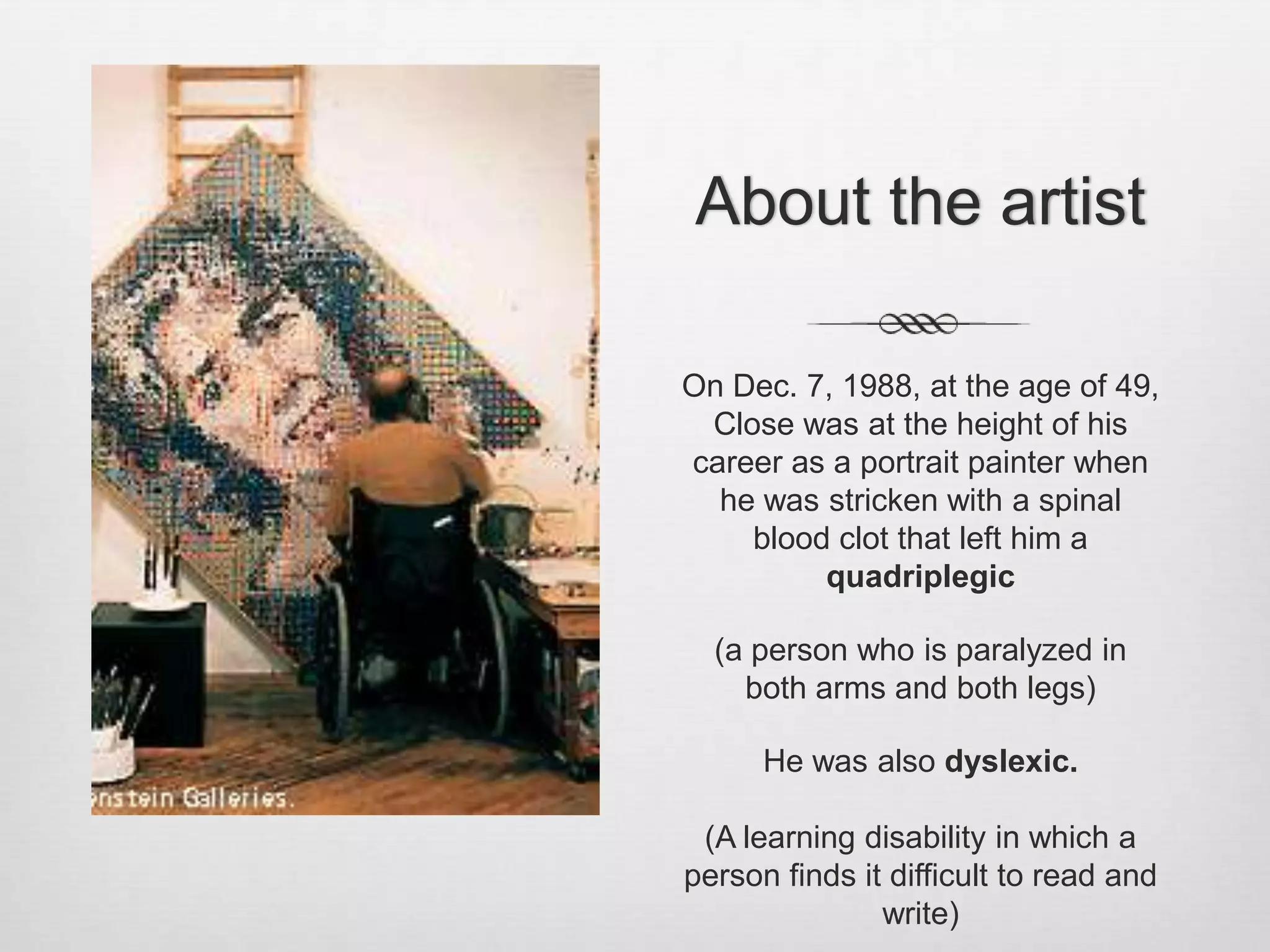 About the artist

On Dec. 7, 1988, at the age of 49,
 Close was at the height of his
career as a portrait painter when
  he was stricken with a spinal
    blood clot that left him a
         quadriplegic

  (a person who is paralyzed in
    both arms and both legs)

      He was also dyslexic.

 (A learning disability in which a
person finds it difficult to read and
               write)
 