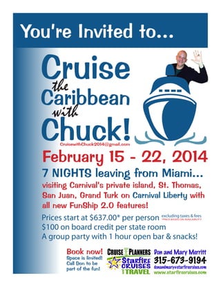 You’re Invited to...

  Cruise
   the
  Caribbean
     with
  Chuck!CruisewithChuck2014@gmail.com


  February 15 - 22, 2014
  7 NIGHTS leaving from Miami...
  visiting Carnival’s private island, St. Thomas,
  San Juan, Grand Turk on Carnival Liberty with
  all new FunShip 2.0 features!
  Prices start at $637.00* per person excluding taxes & fees
                                            *PRICE BASED ON AVAILABILITY


  $100 on board credit per state room
  A group party with 1 hour open bar & snacks!
          Book now!
          Space is limited!
          Call Don to be
          part of the fun!
 