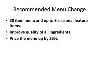 Recommended Menu Change
• 30 item menu and up to 6 seasonal feature
items.
• Improve quality of all ingredients.
• Price the menu up by 25%.
 