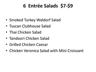 6 Entrée Salads $7-$9
• Smoked Turkey Waldorf Salad
• Tuscan Clubhouse Salad
• Thai Chicken Salad
• Tandoori Chicken Salad
• Grilled Chicken Caesar
• Chicken Veronica Salad with Mini Croissant
 