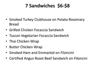 7 Sandwiches $6-$8
• Smoked Turkey Clubhouse on Potato Rosemary
Bread
• Grilled Chicken Focaccia Sandwich
• Tuscan Vegetarian Focaccia Sandwich
• Thai Chicken Wrap
• Butter Chicken Wrap
• Smoked Ham and Emmantal on Filoncini
• Certified Angus Roast Beef Sandwich on Filoncini
 