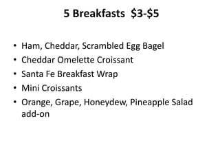 5 Breakfasts $3-$5
• Ham, Cheddar, Scrambled Egg Bagel
• Cheddar Omelette Croissant
• Santa Fe Breakfast Wrap
• Mini Croissants
• Orange, Grape, Honeydew, Pineapple Salad
add-on
 