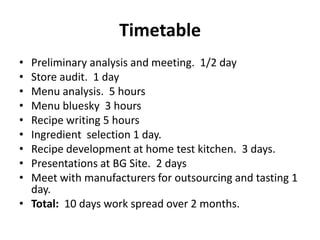 Timetable
• Preliminary analysis and meeting. 1/2 day
• Store audit. 1 day
• Menu analysis. 5 hours
• Menu bluesky 3 hours
• Recipe writing 5 hours
• Ingredient selection 1 day.
• Recipe development at home test kitchen. 3 days.
• Presentations at BG Site. 2 days
• Meet with manufacturers for outsourcing and tasting 1
day.
• Total: 10 days work spread over 2 months.
 