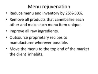 Menu rejuvenation
• Reduce menu and inventory by 25%-50%.
• Remove all products that cannibalize each
other and make each menu item unique.
• Improve all raw ingredients.
• Outsource proprietary recipes to
manufacturer wherever possible.
• Move the menu to the top end of the market
the client inhabits.
 