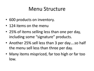 Menu Structure
• 600 products on inventory.
• 124 items on the menu
• 25% of items selling less than one per day,
including some “signature” products.
• Another 25% sell less than 3 per day….so half
the menu sell less than three per day.
• Many items mispriced, far too high or far too
low.
 