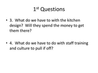 1st Questions
• 3. What do we have to with the kitchen
design? Will they spend the money to get
them there?
• 4. What do we have to do with staff training
and culture to pull if off?
 