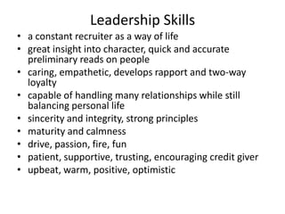 Leadership Skills
• a constant recruiter as a way of life
• great insight into character, quick and accurate
preliminary reads on people
• caring, empathetic, develops rapport and two-way
loyalty
• capable of handling many relationships while still
balancing personal life
• sincerity and integrity, strong principles
• maturity and calmness
• drive, passion, fire, fun
• patient, supportive, trusting, encouraging credit giver
• upbeat, warm, positive, optimistic
 