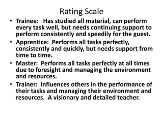 Rating Scale
• Trainee: Has studied all material, can perform
every task well, but needs continuing support to
perform consistently and speedily for the guest.
• Apprentice: Performs all tasks perfectly,
consistently and quickly, but needs support from
time to time.
• Master: Performs all tasks perfectly at all times
due to foresight and managing the environment
and resources.
• Trainer: Influences others in the performance of
their tasks and managing their environment and
resources. A visionary and detailed teacher.
 
