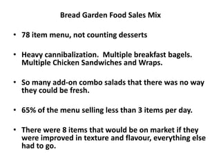 Bread Garden Food Sales Mix
• 78 item menu, not counting desserts
• Heavy cannibalization. Multiple breakfast bagels.
Multiple Chicken Sandwiches and Wraps.
• So many add-on combo salads that there was no way
they could be fresh.
• 65% of the menu selling less than 3 items per day.
• There were 8 items that would be on market if they
were improved in texture and flavour, everything else
had to go.
 