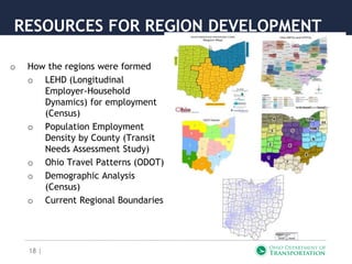 18 |
RESOURCES FOR REGION DEVELOPMENT
o How the regions were formed
o LEHD (Longitudinal
Employer-Household
Dynamics) for employment
(Census)
o Population Employment
Density by County (Transit
Needs Assessment Study)
o Ohio Travel Patterns (ODOT)
o Demographic Analysis
(Census)
o Current Regional Boundaries
 