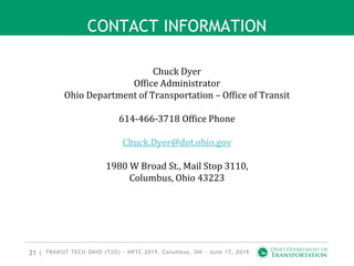 21 |
CONTACT INFORMATION
Chuck Dyer
Office Administrator
Ohio Department of Transportation – Office of Transit
614-466-3718 Office Phone
Chuck.Dyer@dot.ohio.gov
1980 W Broad St., Mail Stop 3110,
Columbus, Ohio 43223
TRANSIT TECH OHIO (T2O) - NRTC 2019, Columbus, OH - June 17, 2019
 