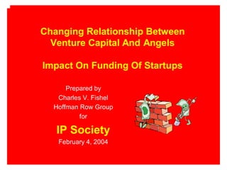 Changing Relationship Between
  Venture Capital And Angels

Impact On Funding Of Startups

      Prepared by
   Charles V. Fishel
  Hoffman Row Group
          for

   IP Society
   February 4, 2004
 