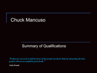 Chuck Mancuso




                Summary of Qualifications


 Endeavors succeed or fail because of the people involved. Only by attracting the best
people will you accomplish great deeds.
-Colin Powell
 