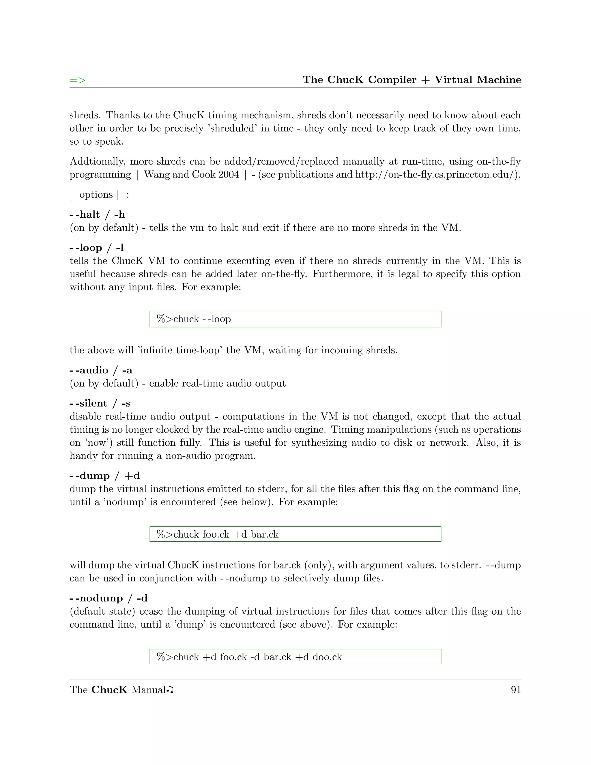 =>                                                  The ChucK Compiler + Virtual Machine


shreds. Thanks to the ChucK timing mechanism, shreds don’t necessarily need to know about each
other in order to be precisely ’shreduled’ in time - they only need to keep track of they own time,
so to speak.
Addtionally, more shreds can be added/removed/replaced manually at run-time, using on-the-ﬂy
programming [ Wang and Cook 2004 ] - (see publications and http://on-the-ﬂy.cs.princeton.edu/).
[ options ] :
- -halt / -h
(on by default) - tells the vm to halt and exit if there are no more shreds in the VM.
- -loop / -l
tells the ChucK VM to continue executing even if there no shreds currently in the VM. This is
useful because shreds can be added later on-the-ﬂy. Furthermore, it is legal to specify this option
without any input ﬁles. For example:


                   %>chuck - -loop

the above will ’inﬁnite time-loop’ the VM, waiting for incoming shreds.
- -audio / -a
(on by default) - enable real-time audio output
- -silent / -s
disable real-time audio output - computations in the VM is not changed, except that the actual
timing is no longer clocked by the real-time audio engine. Timing manipulations (such as operations
on ’now’) still function fully. This is useful for synthesizing audio to disk or network. Also, it is
handy for running a non-audio program.
- -dump / +d
dump the virtual instructions emitted to stderr, for all the ﬁles after this ﬂag on the command line,
until a ’nodump’ is encountered (see below). For example:


                   %>chuck foo.ck +d bar.ck

will dump the virtual ChucK instructions for bar.ck (only), with argument values, to stderr. - -dump
can be used in conjunction with - -nodump to selectively dump ﬁles.
- -nodump / -d
(default state) cease the dumping of virtual instructions for ﬁles that comes after this ﬂag on the
command line, until a ’dump’ is encountered (see above). For example:


                   %>chuck +d foo.ck -d bar.ck +d doo.ck


The ChucK Manual                                                                                  91
 