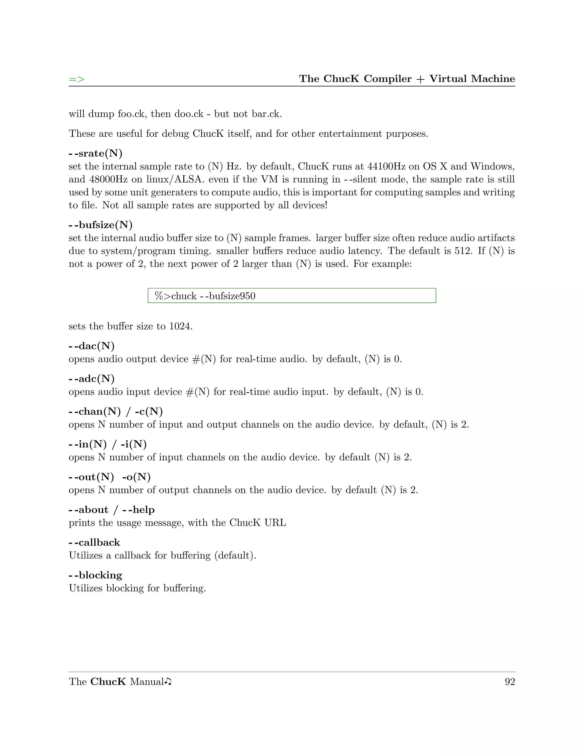 =>                                                  The ChucK Compiler + Virtual Machine


will dump foo.ck, then doo.ck - but not bar.ck.
These are useful for debug ChucK itself, and for other entertainment purposes.
- -srate(N)
set the internal sample rate to (N) Hz. by default, ChucK runs at 44100Hz on OS X and Windows,
and 48000Hz on linux/ALSA. even if the VM is running in - -silent mode, the sample rate is still
used by some unit generaters to compute audio, this is important for computing samples and writing
to ﬁle. Not all sample rates are supported by all devices!
- -bufsize(N)
set the internal audio buﬀer size to (N) sample frames. larger buﬀer size often reduce audio artifacts
due to system/program timing. smaller buﬀers reduce audio latency. The default is 512. If (N) is
not a power of 2, the next power of 2 larger than (N) is used. For example:


                   %>chuck - -bufsize950

sets the buﬀer size to 1024.
- -dac(N)
opens audio output device #(N) for real-time audio. by default, (N) is 0.
- -adc(N)
opens audio input device #(N) for real-time audio input. by default, (N) is 0.
- -chan(N) / -c(N)
opens N number of input and output channels on the audio device. by default, (N) is 2.
- -in(N) / -i(N)
opens N number of input channels on the audio device. by default (N) is 2.
- -out(N) -o(N)
opens N number of output channels on the audio device. by default (N) is 2.
- -about / - -help
prints the usage message, with the ChucK URL
- -callback
Utilizes a callback for buﬀering (default).
- -blocking
Utilizes blocking for buﬀering.




The ChucK Manual                                                                                   92
 