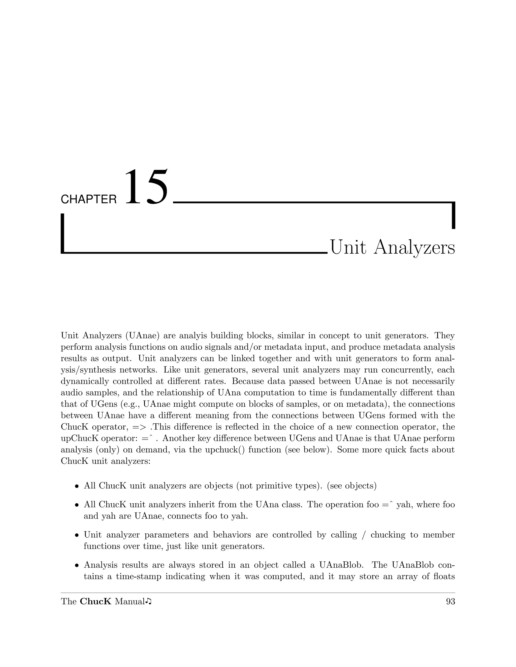 CHAPTER       15
                                                                  Unit Analyzers



Unit Analyzers (UAnae) are analyis building blocks, similar in concept to unit generators. They
perform analysis functions on audio signals and/or metadata input, and produce metadata analysis
results as output. Unit analyzers can be linked together and with unit generators to form anal-
ysis/synthesis networks. Like unit generators, several unit analyzers may run concurrently, each
dynamically controlled at diﬀerent rates. Because data passed between UAnae is not necessarily
audio samples, and the relationship of UAna computation to time is fundamentally diﬀerent than
that of UGens (e.g., UAnae might compute on blocks of samples, or on metadata), the connections
between UAnae have a diﬀerent meaning from the connections between UGens formed with the
ChucK operator, => .This diﬀerence is reﬂected in the choice of a new connection operator, the
upChucK operator: =ˆ . Another key diﬀerence between UGens and UAnae is that UAnae perform
analysis (only) on demand, via the upchuck() function (see below). Some more quick facts about
ChucK unit analyzers:

   ˆ All ChucK unit analyzers are objects (not primitive types). (see objects)

   ˆ All ChucK unit analyzers inherit from the UAna class. The operation foo =ˆ yah, where foo
     and yah are UAnae, connects foo to yah.

   ˆ Unit analyzer parameters and behaviors are controlled by calling / chucking to member
     functions over time, just like unit generators.

   ˆ Analysis results are always stored in an object called a UAnaBlob. The UAnaBlob con-
     tains a time-stamp indicating when it was computed, and it may store an array of ﬂoats

The ChucK Manual                                                                             93
 