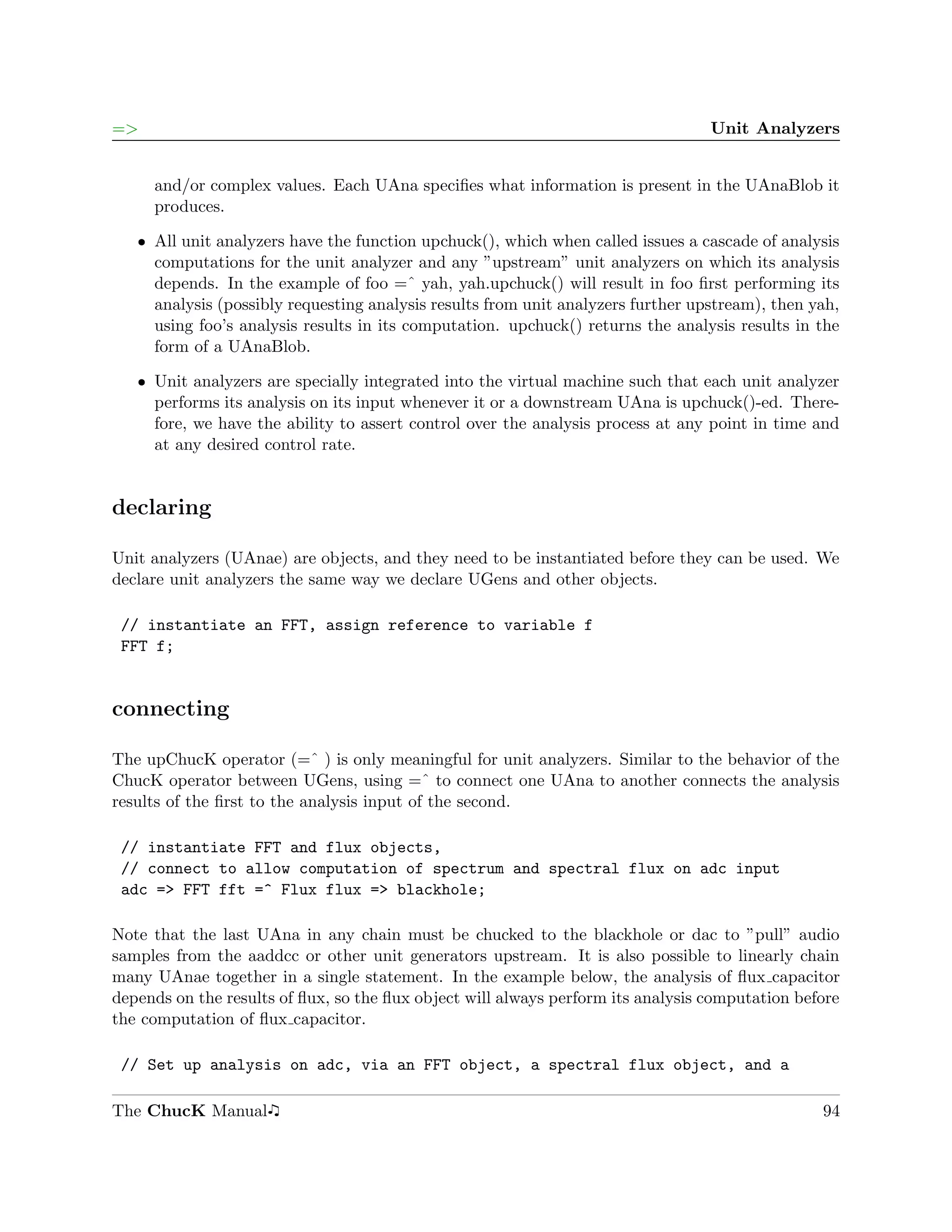 =>                                                                                Unit Analyzers


     and/or complex values. Each UAna speciﬁes what information is present in the UAnaBlob it
     produces.

   ˆ All unit analyzers have the function upchuck(), which when called issues a cascade of analysis
     computations for the unit analyzer and any ”upstream” unit analyzers on which its analysis
     depends. In the example of foo =ˆ yah, yah.upchuck() will result in foo ﬁrst performing its
     analysis (possibly requesting analysis results from unit analyzers further upstream), then yah,
     using foo’s analysis results in its computation. upchuck() returns the analysis results in the
     form of a UAnaBlob.

   ˆ Unit analyzers are specially integrated into the virtual machine such that each unit analyzer
     performs its analysis on its input whenever it or a downstream UAna is upchuck()-ed. There-
     fore, we have the ability to assert control over the analysis process at any point in time and
     at any desired control rate.


declaring

Unit analyzers (UAnae) are objects, and they need to be instantiated before they can be used. We
declare unit analyzers the same way we declare UGens and other objects.

 // instantiate an FFT, assign reference to variable f
 FFT f;


connecting

The upChucK operator (=ˆ ) is only meaningful for unit analyzers. Similar to the behavior of the
ChucK operator between UGens, using =ˆ to connect one UAna to another connects the analysis
results of the ﬁrst to the analysis input of the second.

 // instantiate FFT and flux objects,
 // connect to allow computation of spectrum and spectral flux on adc input
 adc => FFT fft =^ Flux flux => blackhole;

Note that the last UAna in any chain must be chucked to the blackhole or dac to ”pull” audio
samples from the aaddcc or other unit generators upstream. It is also possible to linearly chain
many UAnae together in a single statement. In the example below, the analysis of ﬂux capacitor
depends on the results of ﬂux, so the ﬂux object will always perform its analysis computation before
the computation of ﬂux capacitor.

 // Set up analysis on adc, via an FFT object, a spectral flux object, and a

The ChucK Manual                                                                                 94
 