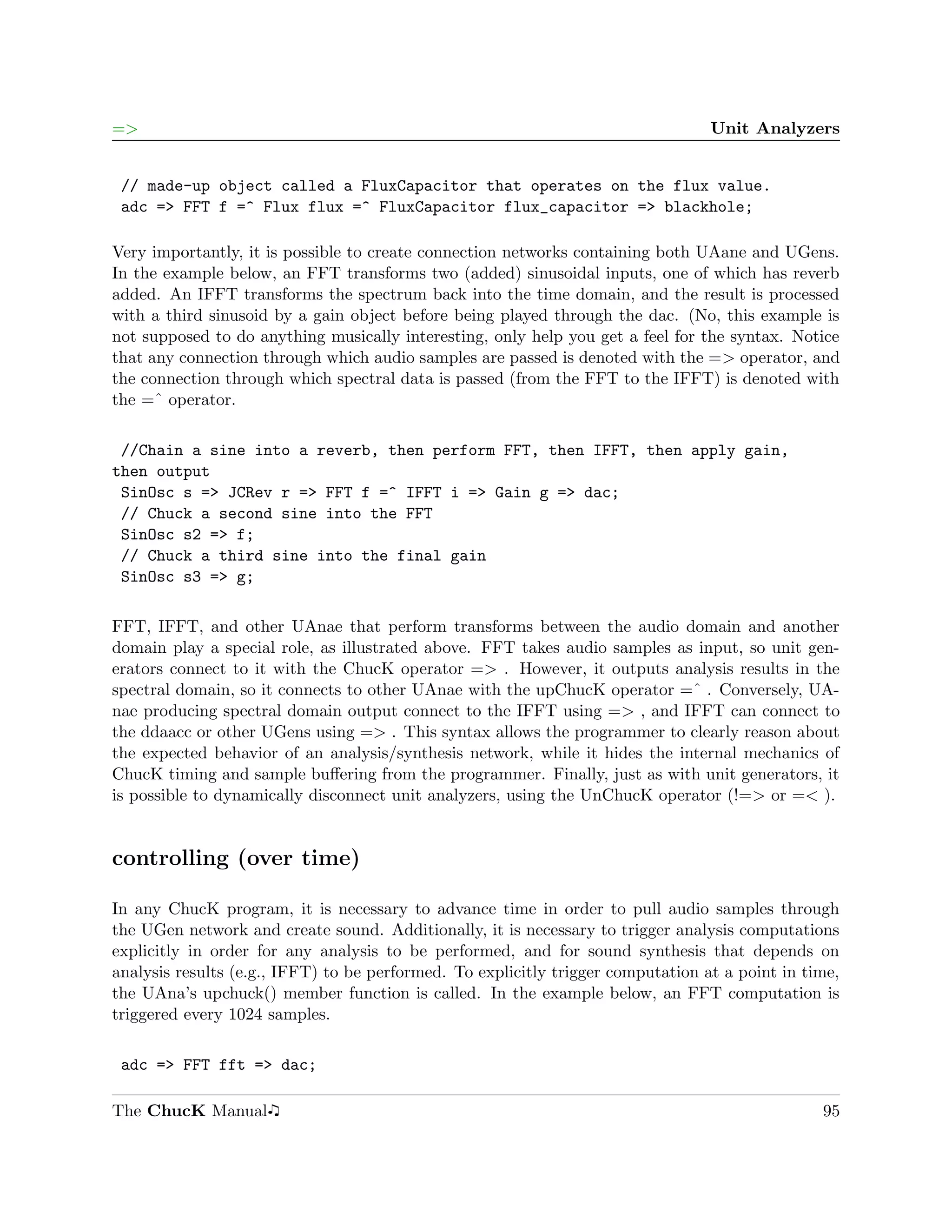 =>                                                                                Unit Analyzers


 // made-up object called a FluxCapacitor that operates on the flux value.
 adc => FFT f =^ Flux flux =^ FluxCapacitor flux_capacitor => blackhole;

Very importantly, it is possible to create connection networks containing both UAane and UGens.
In the example below, an FFT transforms two (added) sinusoidal inputs, one of which has reverb
added. An IFFT transforms the spectrum back into the time domain, and the result is processed
with a third sinusoid by a gain object before being played through the dac. (No, this example is
not supposed to do anything musically interesting, only help you get a feel for the syntax. Notice
that any connection through which audio samples are passed is denoted with the => operator, and
the connection through which spectral data is passed (from the FFT to the IFFT) is denoted with
the =ˆ operator.

 //Chain a sine into a reverb, then perform FFT, then IFFT, then apply gain,
then output
 SinOsc s => JCRev r => FFT f =^ IFFT i => Gain g => dac;
 // Chuck a second sine into the FFT
 SinOsc s2 => f;
 // Chuck a third sine into the final gain
 SinOsc s3 => g;

FFT, IFFT, and other UAnae that perform transforms between the audio domain and another
domain play a special role, as illustrated above. FFT takes audio samples as input, so unit gen-
erators connect to it with the ChucK operator => . However, it outputs analysis results in the
spectral domain, so it connects to other UAnae with the upChucK operator =ˆ . Conversely, UA-
nae producing spectral domain output connect to the IFFT using => , and IFFT can connect to
the ddaacc or other UGens using => . This syntax allows the programmer to clearly reason about
the expected behavior of an analysis/synthesis network, while it hides the internal mechanics of
ChucK timing and sample buﬀering from the programmer. Finally, just as with unit generators, it
is possible to dynamically disconnect unit analyzers, using the UnChucK operator (!=> or =< ).


controlling (over time)

In any ChucK program, it is necessary to advance time in order to pull audio samples through
the UGen network and create sound. Additionally, it is necessary to trigger analysis computations
explicitly in order for any analysis to be performed, and for sound synthesis that depends on
analysis results (e.g., IFFT) to be performed. To explicitly trigger computation at a point in time,
the UAna’s upchuck() member function is called. In the example below, an FFT computation is
triggered every 1024 samples.

 adc => FFT fft => dac;

The ChucK Manual                                                                                 95
 