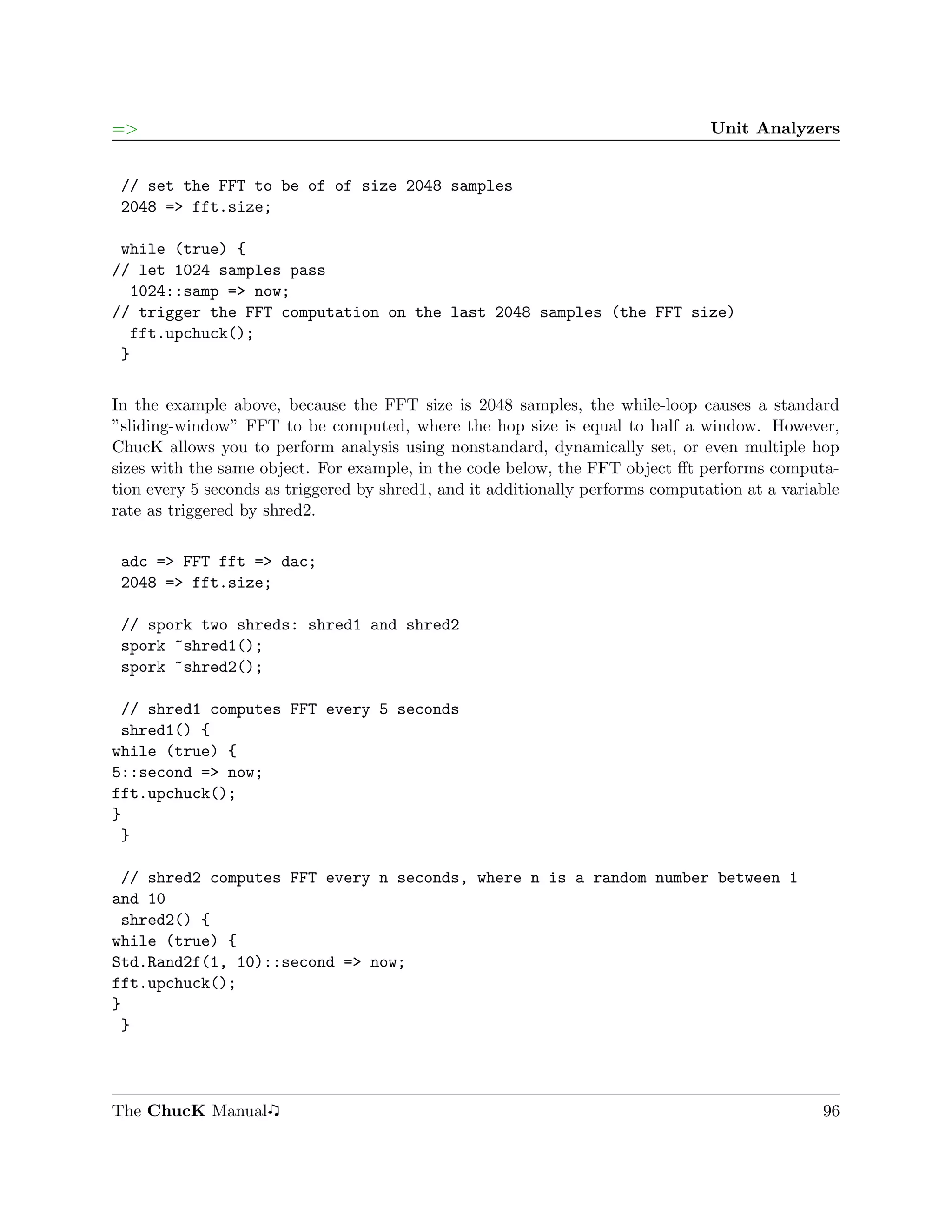 =>                                                                               Unit Analyzers


 // set the FFT to be of of size 2048 samples
 2048 => fft.size;

 while (true) {
// let 1024 samples pass
  1024::samp => now;
// trigger the FFT computation on the last 2048 samples (the FFT size)
  fft.upchuck();
 }

In the example above, because the FFT size is 2048 samples, the while-loop causes a standard
”sliding-window” FFT to be computed, where the hop size is equal to half a window. However,
ChucK allows you to perform analysis using nonstandard, dynamically set, or even multiple hop
sizes with the same object. For example, in the code below, the FFT object ﬀt performs computa-
tion every 5 seconds as triggered by shred1, and it additionally performs computation at a variable
rate as triggered by shred2.

 adc => FFT fft => dac;
 2048 => fft.size;

 // spork two shreds: shred1 and shred2
 spork ~shred1();
 spork ~shred2();

 // shred1 computes FFT every 5 seconds
 shred1() {
while (true) {
5::second => now;
fft.upchuck();
}
 }

 // shred2 computes FFT every n seconds, where n is a random number between 1
and 10
 shred2() {
while (true) {
Std.Rand2f(1, 10)::second => now;
fft.upchuck();
}
 }




The ChucK Manual                                                                                96
 