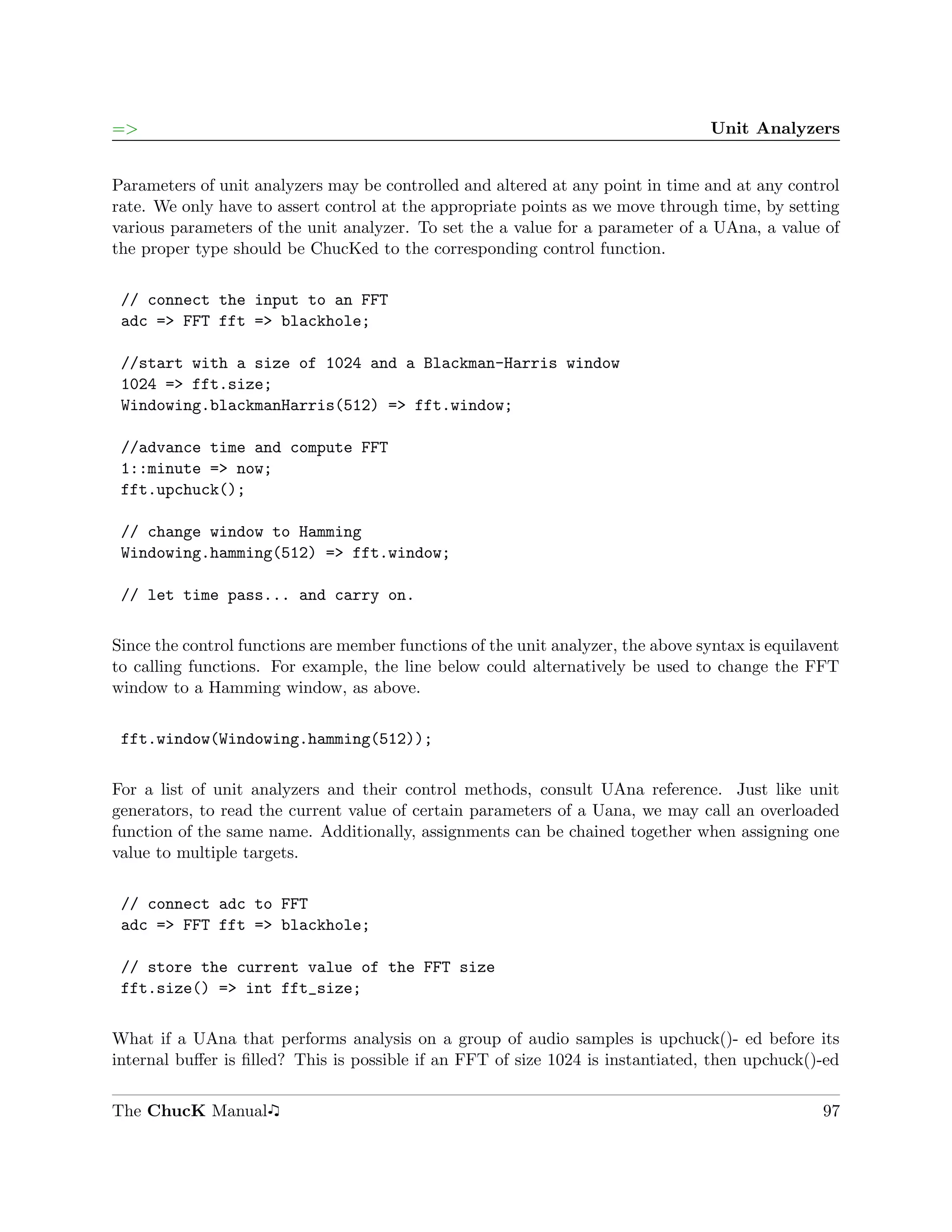 =>                                                                                 Unit Analyzers


Parameters of unit analyzers may be controlled and altered at any point in time and at any control
rate. We only have to assert control at the appropriate points as we move through time, by setting
various parameters of the unit analyzer. To set the a value for a parameter of a UAna, a value of
the proper type should be ChucKed to the corresponding control function.

 // connect the input to an FFT
 adc => FFT fft => blackhole;

 //start with a size of 1024 and a Blackman-Harris window
 1024 => fft.size;
 Windowing.blackmanHarris(512) => fft.window;

 //advance time and compute FFT
 1::minute => now;
 fft.upchuck();

 // change window to Hamming
 Windowing.hamming(512) => fft.window;

 // let time pass... and carry on.

Since the control functions are member functions of the unit analyzer, the above syntax is equilavent
to calling functions. For example, the line below could alternatively be used to change the FFT
window to a Hamming window, as above.

 fft.window(Windowing.hamming(512));

For a list of unit analyzers and their control methods, consult UAna reference. Just like unit
generators, to read the current value of certain parameters of a Uana, we may call an overloaded
function of the same name. Additionally, assignments can be chained together when assigning one
value to multiple targets.

 // connect adc to FFT
 adc => FFT fft => blackhole;

 // store the current value of the FFT size
 fft.size() => int fft_size;

What if a UAna that performs analysis on a group of audio samples is upchuck()- ed before its
internal buﬀer is ﬁlled? This is possible if an FFT of size 1024 is instantiated, then upchuck()-ed


The ChucK Manual                                                                                  97
 