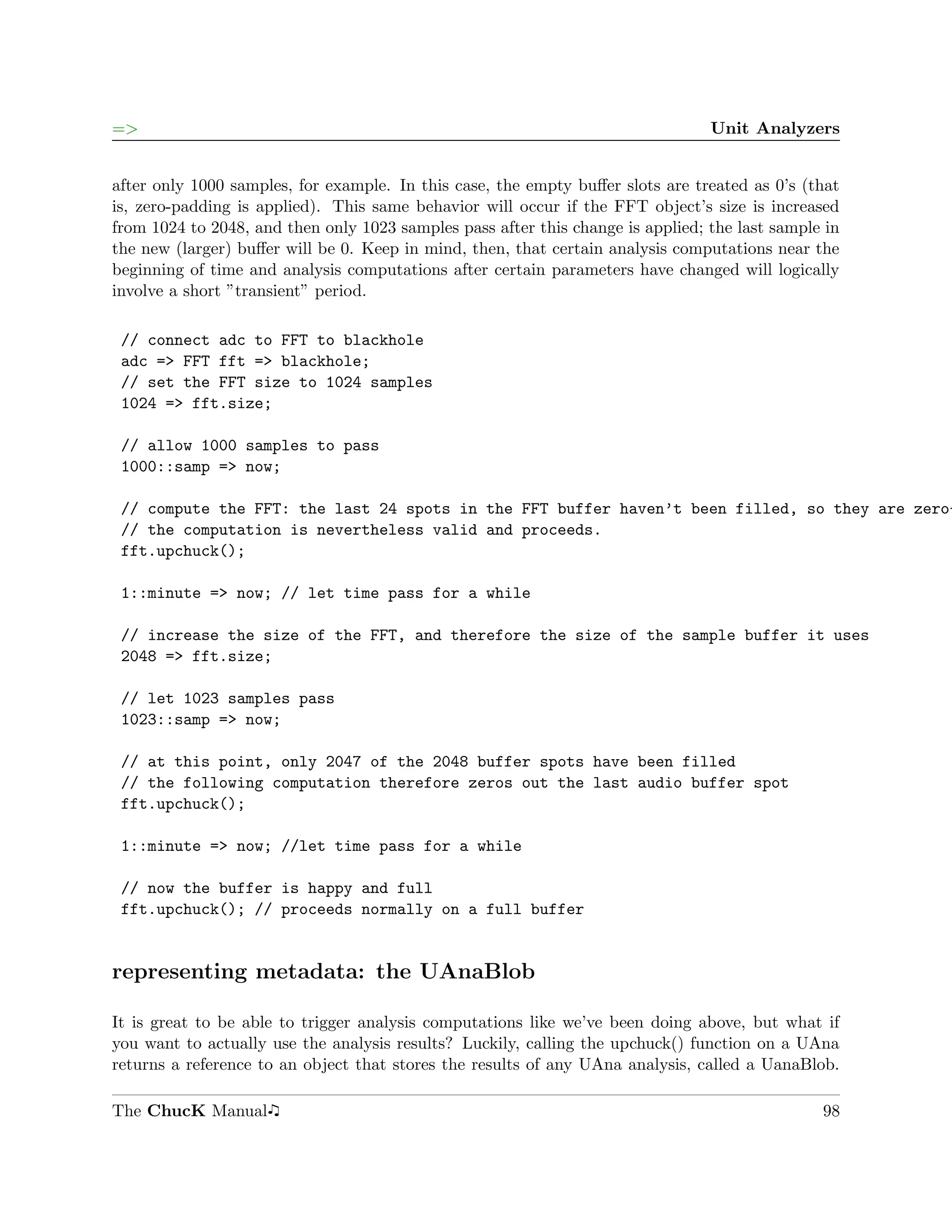 =>                                                                               Unit Analyzers


after only 1000 samples, for example. In this case, the empty buﬀer slots are treated as 0’s (that
is, zero-padding is applied). This same behavior will occur if the FFT object’s size is increased
from 1024 to 2048, and then only 1023 samples pass after this change is applied; the last sample in
the new (larger) buﬀer will be 0. Keep in mind, then, that certain analysis computations near the
beginning of time and analysis computations after certain parameters have changed will logically
involve a short ”transient” period.

 // connect adc to FFT to blackhole
 adc => FFT fft => blackhole;
 // set the FFT size to 1024 samples
 1024 => fft.size;

 // allow 1000 samples to pass
 1000::samp => now;

 // compute the FFT: the last 24 spots in the FFT buffer haven’t been filled, so they are zero-
 // the computation is nevertheless valid and proceeds.
 fft.upchuck();

 1::minute => now; // let time pass for a while

 // increase the size of the FFT, and therefore the size of the sample buffer it uses
 2048 => fft.size;

 // let 1023 samples pass
 1023::samp => now;

 // at this point, only 2047 of the 2048 buffer spots have been filled
 // the following computation therefore zeros out the last audio buffer spot
 fft.upchuck();

 1::minute => now; //let time pass for a while

 // now the buffer is happy and full
 fft.upchuck(); // proceeds normally on a full buffer


representing metadata: the UAnaBlob

It is great to be able to trigger analysis computations like we’ve been doing above, but what if
you want to actually use the analysis results? Luckily, calling the upchuck() function on a UAna
returns a reference to an object that stores the results of any UAna analysis, called a UanaBlob.

The ChucK Manual                                                                                98
 