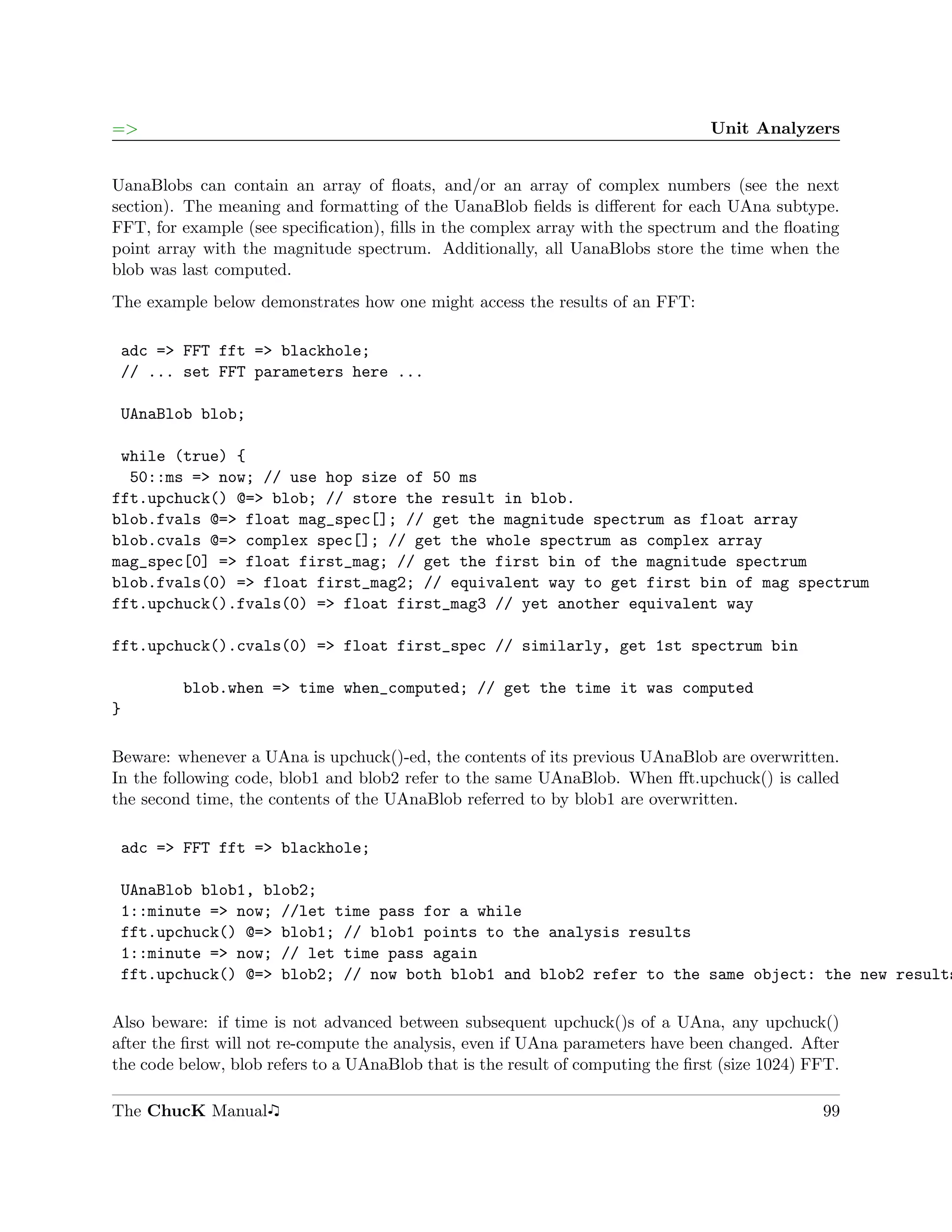 =>                                                                               Unit Analyzers


UanaBlobs can contain an array of ﬂoats, and/or an array of complex numbers (see the next
section). The meaning and formatting of the UanaBlob ﬁelds is diﬀerent for each UAna subtype.
FFT, for example (see speciﬁcation), ﬁlls in the complex array with the spectrum and the ﬂoating
point array with the magnitude spectrum. Additionally, all UanaBlobs store the time when the
blob was last computed.
The example below demonstrates how one might access the results of an FFT:

 adc => FFT fft => blackhole;
 // ... set FFT parameters here ...

 UAnaBlob blob;

 while (true) {
  50::ms => now; // use hop size of 50 ms
fft.upchuck() @=> blob; // store the result in blob.
blob.fvals @=> float mag_spec[]; // get the magnitude spectrum as float array
blob.cvals @=> complex spec[]; // get the whole spectrum as complex array
mag_spec[0] => float first_mag; // get the first bin of the magnitude spectrum
blob.fvals(0) => float first_mag2; // equivalent way to get first bin of mag spectrum
fft.upchuck().fvals(0) => float first_mag3 // yet another equivalent way

fft.upchuck().cvals(0) => float first_spec // similarly, get 1st spectrum bin

         blob.when => time when_computed; // get the time it was computed
}

Beware: whenever a UAna is upchuck()-ed, the contents of its previous UAnaBlob are overwritten.
In the following code, blob1 and blob2 refer to the same UAnaBlob. When ﬀt.upchuck() is called
the second time, the contents of the UAnaBlob referred to by blob1 are overwritten.

 adc => FFT fft => blackhole;

 UAnaBlob blob1, blob2;
 1::minute => now; //let time pass for a while
 fft.upchuck() @=> blob1; // blob1 points to the analysis results
 1::minute => now; // let time pass again
 fft.upchuck() @=> blob2; // now both blob1 and blob2 refer to the same object: the new results

Also beware: if time is not advanced between subsequent upchuck()s of a UAna, any upchuck()
after the ﬁrst will not re-compute the analysis, even if UAna parameters have been changed. After
the code below, blob refers to a UAnaBlob that is the result of computing the ﬁrst (size 1024) FFT.

The ChucK Manual                                                                                99
 