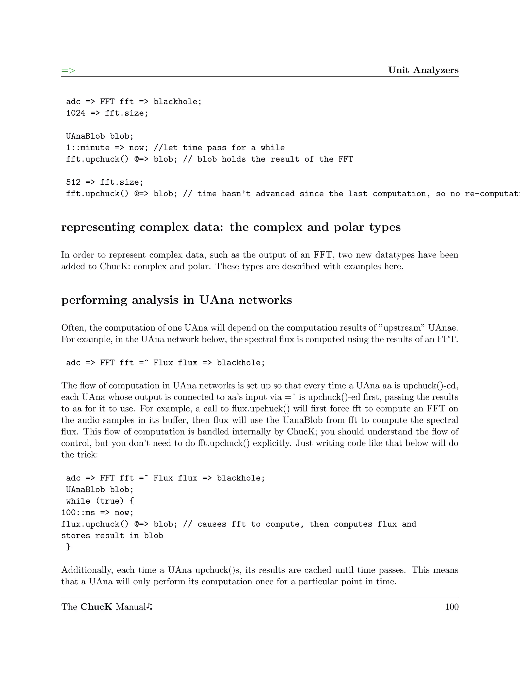=>                                                                                Unit Analyzers


 adc => FFT fft => blackhole;
 1024 => fft.size;

 UAnaBlob blob;
 1::minute => now; //let time pass for a while
 fft.upchuck() @=> blob; // blob holds the result of the FFT

 512 => fft.size;
 fft.upchuck() @=> blob; // time hasn’t advanced since the last computation, so no re-computati


representing complex data: the complex and polar types

In order to represent complex data, such as the output of an FFT, two new datatypes have been
added to ChucK: complex and polar. These types are described with examples here.


performing analysis in UAna networks

Often, the computation of one UAna will depend on the computation results of ”upstream” UAnae.
For example, in the UAna network below, the spectral ﬂux is computed using the results of an FFT.

 adc => FFT fft =^ Flux flux => blackhole;

The ﬂow of computation in UAna networks is set up so that every time a UAna aa is upchuck()-ed,
each UAna whose output is connected to aa’s input via =ˆ is upchuck()-ed ﬁrst, passing the results
to aa for it to use. For example, a call to ﬂux.upchuck() will ﬁrst force ﬀt to compute an FFT on
the audio samples in its buﬀer, then ﬂux will use the UanaBlob from ﬀt to compute the spectral
ﬂux. This ﬂow of computation is handled internally by ChucK; you should understand the ﬂow of
control, but you don’t need to do ﬀt.upchuck() explicitly. Just writing code like that below will do
the trick:

 adc => FFT fft =^ Flux flux => blackhole;
 UAnaBlob blob;
 while (true) {
100::ms => now;
flux.upchuck() @=> blob; // causes fft to compute, then computes flux and
stores result in blob
 }

Additionally, each time a UAna upchuck()s, its results are cached until time passes. This means
that a UAna will only perform its computation once for a particular point in time.

The ChucK Manual                                                                                100
 