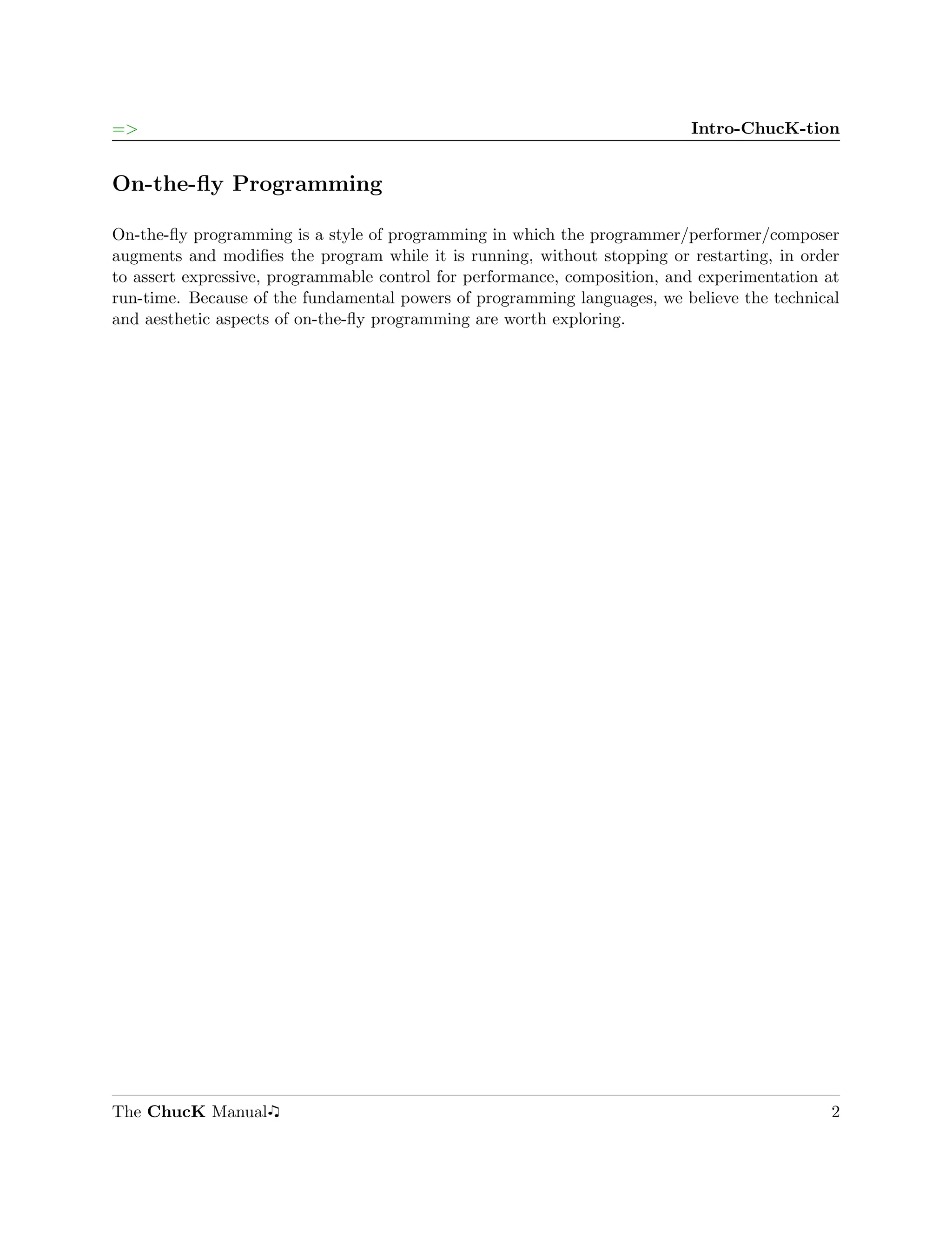 =>                                                                         Intro-ChucK-tion


On-the-ﬂy Programming

On-the-ﬂy programming is a style of programming in which the programmer/performer/composer
augments and modiﬁes the program while it is running, without stopping or restarting, in order
to assert expressive, programmable control for performance, composition, and experimentation at
run-time. Because of the fundamental powers of programming languages, we believe the technical
and aesthetic aspects of on-the-ﬂy programming are worth exploring.




The ChucK Manual                                                                             2
 