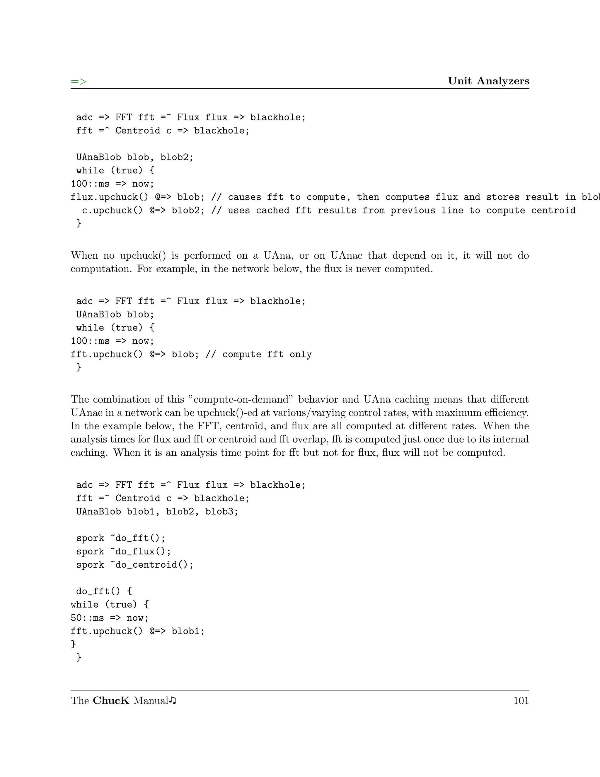 =>                                                                                 Unit Analyzers


 adc => FFT fft =^ Flux flux => blackhole;
 fft =^ Centroid c => blackhole;

 UAnaBlob blob, blob2;
 while (true) {
100::ms => now;
flux.upchuck() @=> blob; // causes fft to compute, then computes flux and stores result in blob
  c.upchuck() @=> blob2; // uses cached fft results from previous line to compute centroid
 }

When no upchuck() is performed on a UAna, or on UAnae that depend on it, it will not do
computation. For example, in the network below, the ﬂux is never computed.

 adc => FFT fft =^ Flux flux => blackhole;
 UAnaBlob blob;
 while (true) {
100::ms => now;
fft.upchuck() @=> blob; // compute fft only
 }

The combination of this ”compute-on-demand” behavior and UAna caching means that diﬀerent
UAnae in a network can be upchuck()-ed at various/varying control rates, with maximum eﬃciency.
In the example below, the FFT, centroid, and ﬂux are all computed at diﬀerent rates. When the
analysis times for ﬂux and ﬀt or centroid and ﬀt overlap, ﬀt is computed just once due to its internal
caching. When it is an analysis time point for ﬀt but not for ﬂux, ﬂux will not be computed.

 adc => FFT fft =^ Flux flux => blackhole;
 fft =^ Centroid c => blackhole;
 UAnaBlob blob1, blob2, blob3;

 spork ~do_fft();
 spork ~do_flux();
 spork ~do_centroid();

 do_fft() {
while (true) {
50::ms => now;
fft.upchuck() @=> blob1;
}
 }



The ChucK Manual                                                                                  101
 