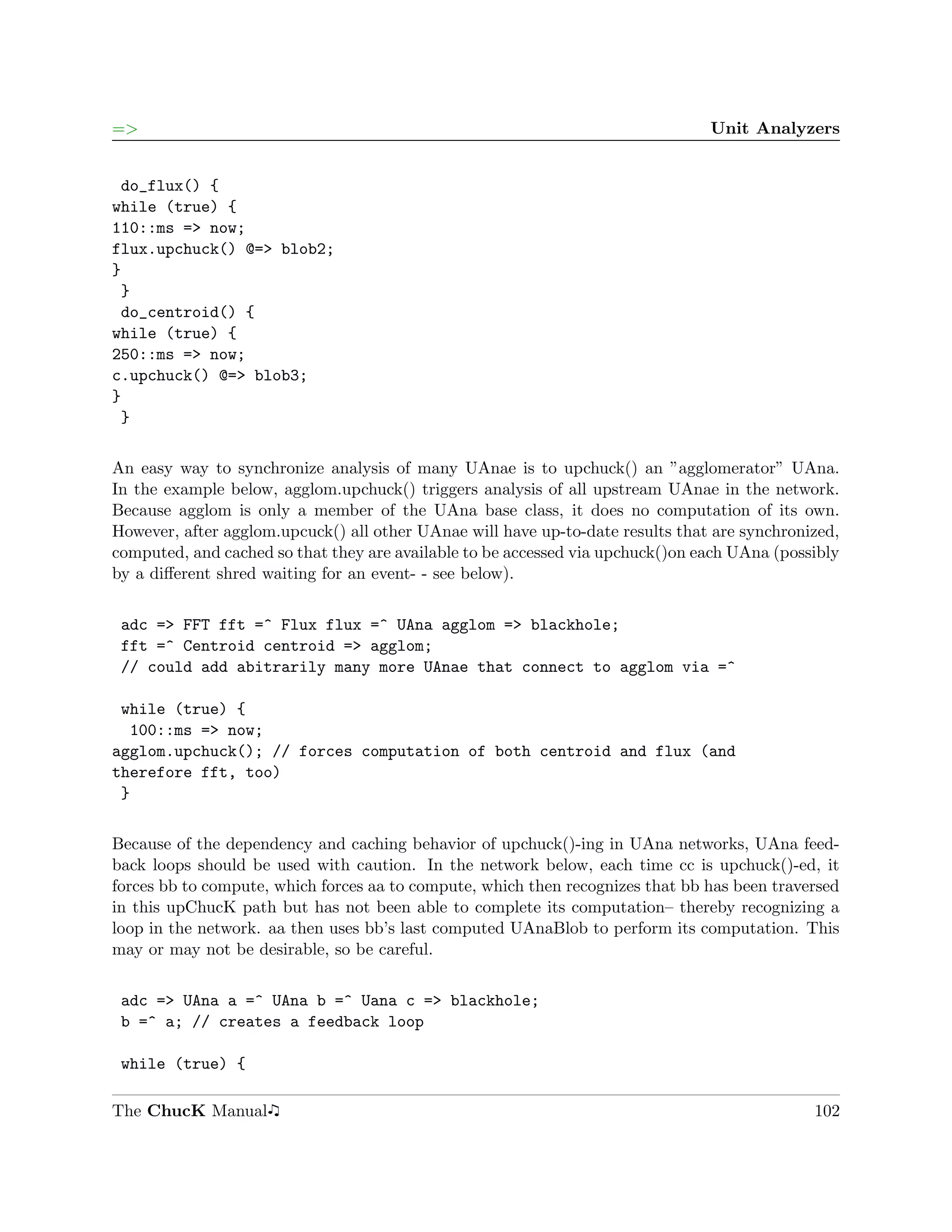 =>                                                                              Unit Analyzers


 do_flux() {
while (true) {
110::ms => now;
flux.upchuck() @=> blob2;
}
 }
 do_centroid() {
while (true) {
250::ms => now;
c.upchuck() @=> blob3;
}
 }

An easy way to synchronize analysis of many UAnae is to upchuck() an ”agglomerator” UAna.
In the example below, agglom.upchuck() triggers analysis of all upstream UAnae in the network.
Because agglom is only a member of the UAna base class, it does no computation of its own.
However, after agglom.upcuck() all other UAnae will have up-to-date results that are synchronized,
computed, and cached so that they are available to be accessed via upchuck()on each UAna (possibly
by a diﬀerent shred waiting for an event- - see below).

 adc => FFT fft =^ Flux flux =^ UAna agglom => blackhole;
 fft =^ Centroid centroid => agglom;
 // could add abitrarily many more UAnae that connect to agglom via =^

 while (true) {
  100::ms => now;
agglom.upchuck(); // forces computation of both centroid and flux (and
therefore fft, too)
 }

Because of the dependency and caching behavior of upchuck()-ing in UAna networks, UAna feed-
back loops should be used with caution. In the network below, each time cc is upchuck()-ed, it
forces bb to compute, which forces aa to compute, which then recognizes that bb has been traversed
in this upChucK path but has not been able to complete its computation– thereby recognizing a
loop in the network. aa then uses bb’s last computed UAnaBlob to perform its computation. This
may or may not be desirable, so be careful.

 adc => UAna a =^ UAna b =^ Uana c => blackhole;
 b =^ a; // creates a feedback loop

 while (true) {

The ChucK Manual                                                                              102
 
