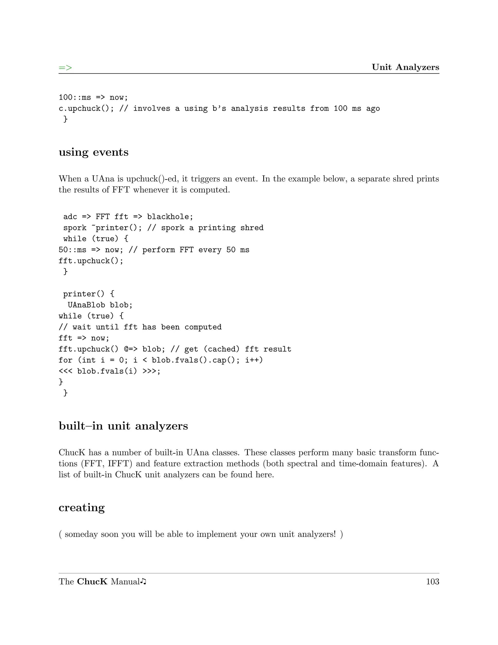 =>                                                                            Unit Analyzers


100::ms => now;
c.upchuck(); // involves a using b’s analysis results from 100 ms ago
 }


using events

When a UAna is upchuck()-ed, it triggers an event. In the example below, a separate shred prints
the results of FFT whenever it is computed.

 adc => FFT fft => blackhole;
 spork ~printer(); // spork a printing shred
 while (true) {
50::ms => now; // perform FFT every 50 ms
fft.upchuck();
 }

 printer() {
  UAnaBlob blob;
while (true) {
// wait until fft    has been computed
fft => now;
fft.upchuck() @=>    blob; // get (cached) fft result
for (int i = 0; i    < blob.fvals().cap(); i++)
<<< blob.fvals(i)    >>>;
}
 }


built–in unit analyzers

ChucK has a number of built-in UAna classes. These classes perform many basic transform func-
tions (FFT, IFFT) and feature extraction methods (both spectral and time-domain features). A
list of built-in ChucK unit analyzers can be found here.


creating

( someday soon you will be able to implement your own unit analyzers! )




The ChucK Manual                                                                            103
 