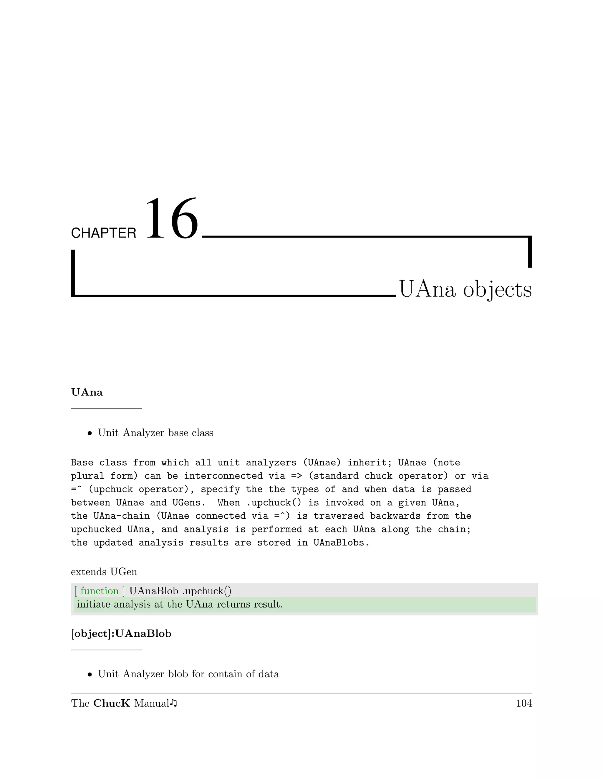 CHAPTER        16
                                                         UAna objects



UAna


  ˆ Unit Analyzer base class

Base class from which all unit analyzers (UAnae) inherit; UAnae (note
plural form) can be interconnected via => (standard chuck operator) or via
=^ (upchuck operator), specify the the types of and when data is passed
between UAnae and UGens. When .upchuck() is invoked on a given UAna,
the UAna-chain (UAnae connected via =^) is traversed backwards from the
upchucked UAna, and analysis is performed at each UAna along the chain;
the updated analysis results are stored in UAnaBlobs.

extends UGen
[ function ] UAnaBlob .upchuck()
 initiate analysis at the UAna returns result.

[object]:UAnaBlob


  ˆ Unit Analyzer blob for contain of data

The ChucK Manual                                                             104
 