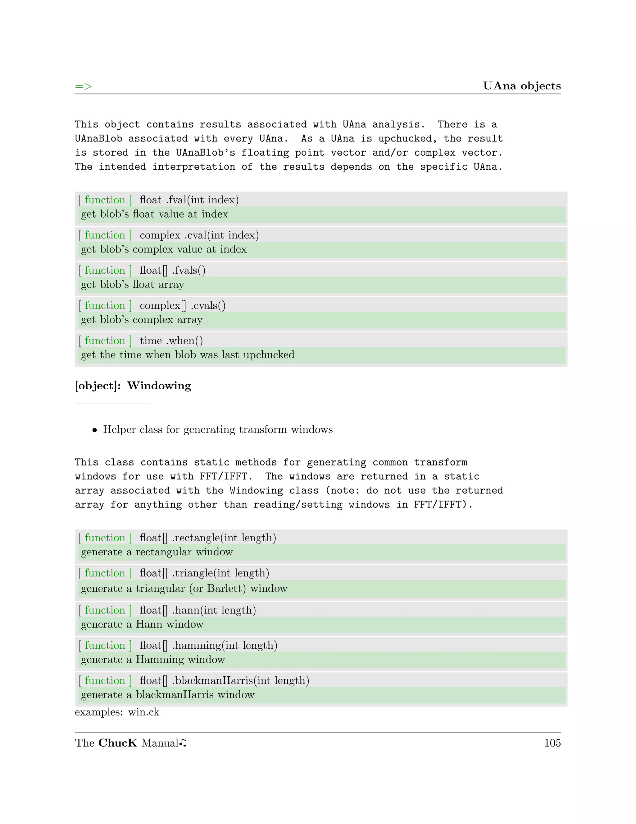 =>                                                                  UAna objects


This object contains results associated with UAna analysis. There is a
UAnaBlob associated with every UAna. As a UAna is upchucked, the result
is stored in the UAnaBlob’s floating point vector and/or complex vector.
The intended interpretation of the results depends on the specific UAna.

[ function ] ﬂoat .fval(int index)
 get blob’s ﬂoat value at index
[ function ] complex .cval(int index)
 get blob’s complex value at index
[ function ] ﬂoat[] .fvals()
 get blob’s ﬂoat array
[ function ] complex[] .cvals()
 get blob’s complex array
[ function ] time .when()
 get the time when blob was last upchucked

[object]: Windowing


   ˆ Helper class for generating transform windows

This class contains static methods for generating common transform
windows for use with FFT/IFFT. The windows are returned in a static
array associated with the Windowing class (note: do not use the returned
array for anything other than reading/setting windows in FFT/IFFT).

[ function ] ﬂoat[] .rectangle(int length)
 generate a rectangular window
[ function ] ﬂoat[] .triangle(int length)
 generate a triangular (or Barlett) window
[ function ] ﬂoat[] .hann(int length)
 generate a Hann window
[ function ] ﬂoat[] .hamming(int length)
 generate a Hamming window
[ function ] ﬂoat[] .blackmanHarris(int length)
 generate a blackmanHarris window
examples: win.ck

The ChucK Manual                                                             105
 
