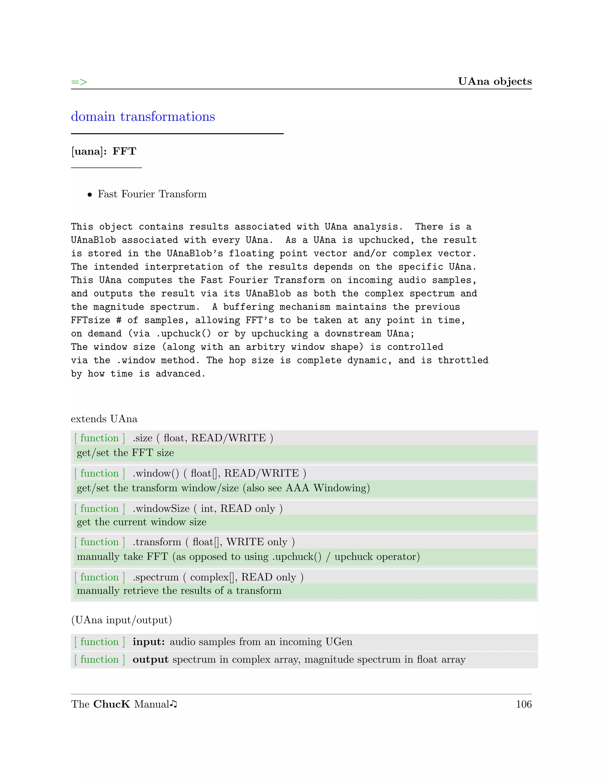 =>                                                                           UAna objects


domain transformations

[uana]: FFT


   ˆ Fast Fourier Transform


This object contains results associated with UAna analysis. There is a
UAnaBlob associated with every UAna. As a UAna is upchucked, the result
is stored in the UAnaBlob’s floating point vector and/or complex vector.
The intended interpretation of the results depends on the specific UAna.
This UAna computes the Fast Fourier Transform on incoming audio samples,
and outputs the result via its UAnaBlob as both the complex spectrum and
the magnitude spectrum. A buffering mechanism maintains the previous
FFTsize # of samples, allowing FFT’s to be taken at any point in time,
on demand (via .upchuck() or by upchucking a downstream UAna;
The window size (along with an arbitry window shape) is controlled
via the .window method. The hop size is complete dynamic, and is throttled
by how time is advanced.



extends UAna
[ function ] .size ( ﬂoat, READ/WRITE )
 get/set the FFT size
[ function ] .window() ( ﬂoat[], READ/WRITE )
 get/set the transform window/size (also see AAA Windowing)
[ function ] .windowSize ( int, READ only )
 get the current window size
[ function ] .transform ( ﬂoat[], WRITE only )
 manually take FFT (as opposed to using .upchuck() / upchuck operator)
[ function ] .spectrum ( complex[], READ only )
 manually retrieve the results of a transform

(UAna input/output)

[ function ] input: audio samples from an incoming UGen
[ function ] output spectrum in complex array, magnitude spectrum in ﬂoat array



The ChucK Manual                                                                      106
 