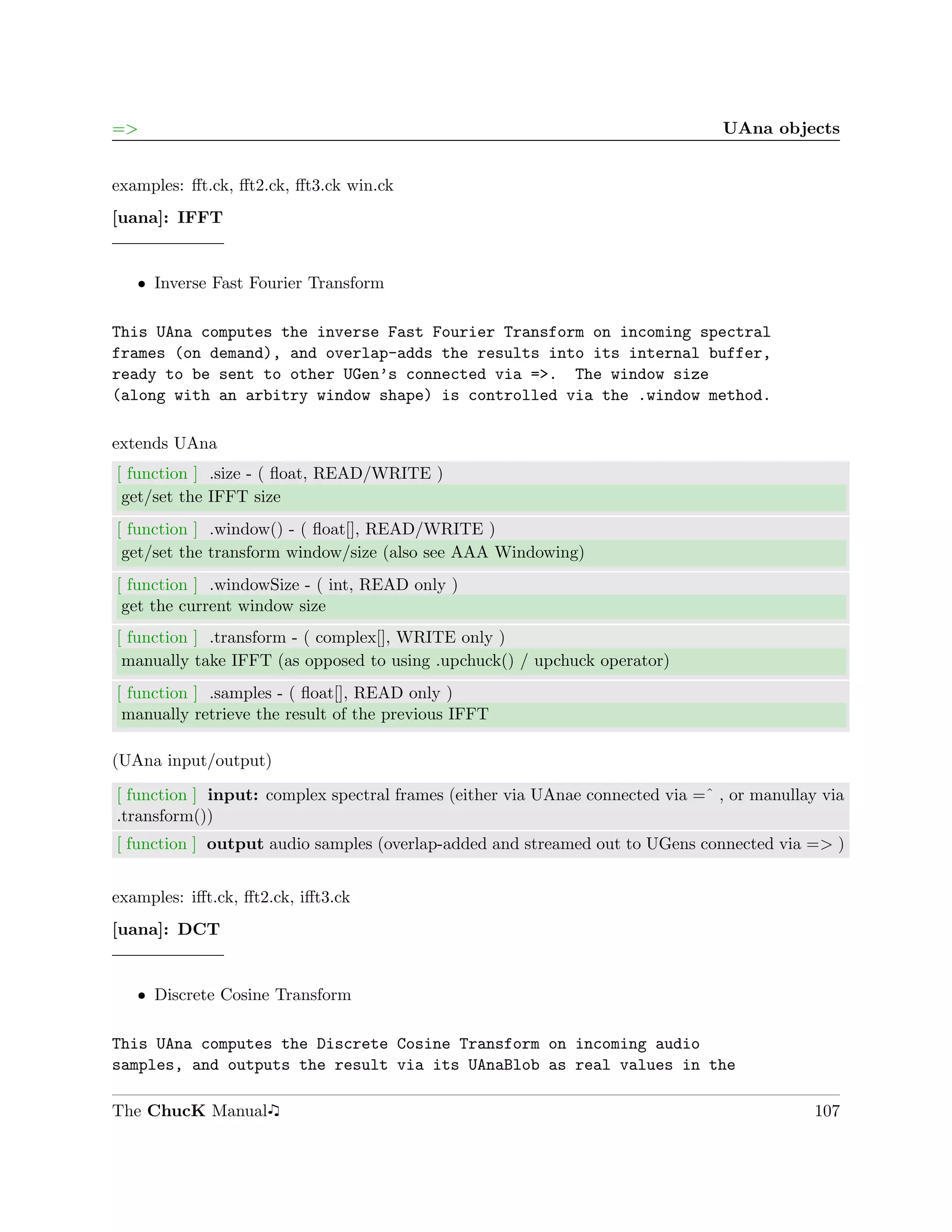 =>                                                                             UAna objects


examples: ﬀt.ck, ﬀt2.ck, ﬀt3.ck win.ck
[uana]: IFFT


   ˆ Inverse Fast Fourier Transform

This UAna computes the inverse Fast Fourier Transform on incoming spectral
frames (on demand), and overlap-adds the results into its internal buffer,
ready to be sent to other UGen’s connected via =>. The window size
(along with an arbitry window shape) is controlled via the .window method.

extends UAna
[ function ] .size - ( ﬂoat, READ/WRITE )
 get/set the IFFT size
[ function ] .window() - ( ﬂoat[], READ/WRITE )
 get/set the transform window/size (also see AAA Windowing)
[ function ] .windowSize - ( int, READ only )
 get the current window size
[ function ] .transform - ( complex[], WRITE only )
 manually take IFFT (as opposed to using .upchuck() / upchuck operator)
[ function ] .samples - ( ﬂoat[], READ only )
 manually retrieve the result of the previous IFFT

(UAna input/output)

[ function ] input: complex spectral frames (either via UAnae connected via =ˆ , or manullay via
.transform())
[ function ] output audio samples (overlap-added and streamed out to UGens connected via => )


examples: iﬀt.ck, ﬀt2.ck, iﬀt3.ck
[uana]: DCT


   ˆ Discrete Cosine Transform

This UAna computes the Discrete Cosine Transform on incoming audio
samples, and outputs the result via its UAnaBlob as real values in the

The ChucK Manual                                                                            107
 