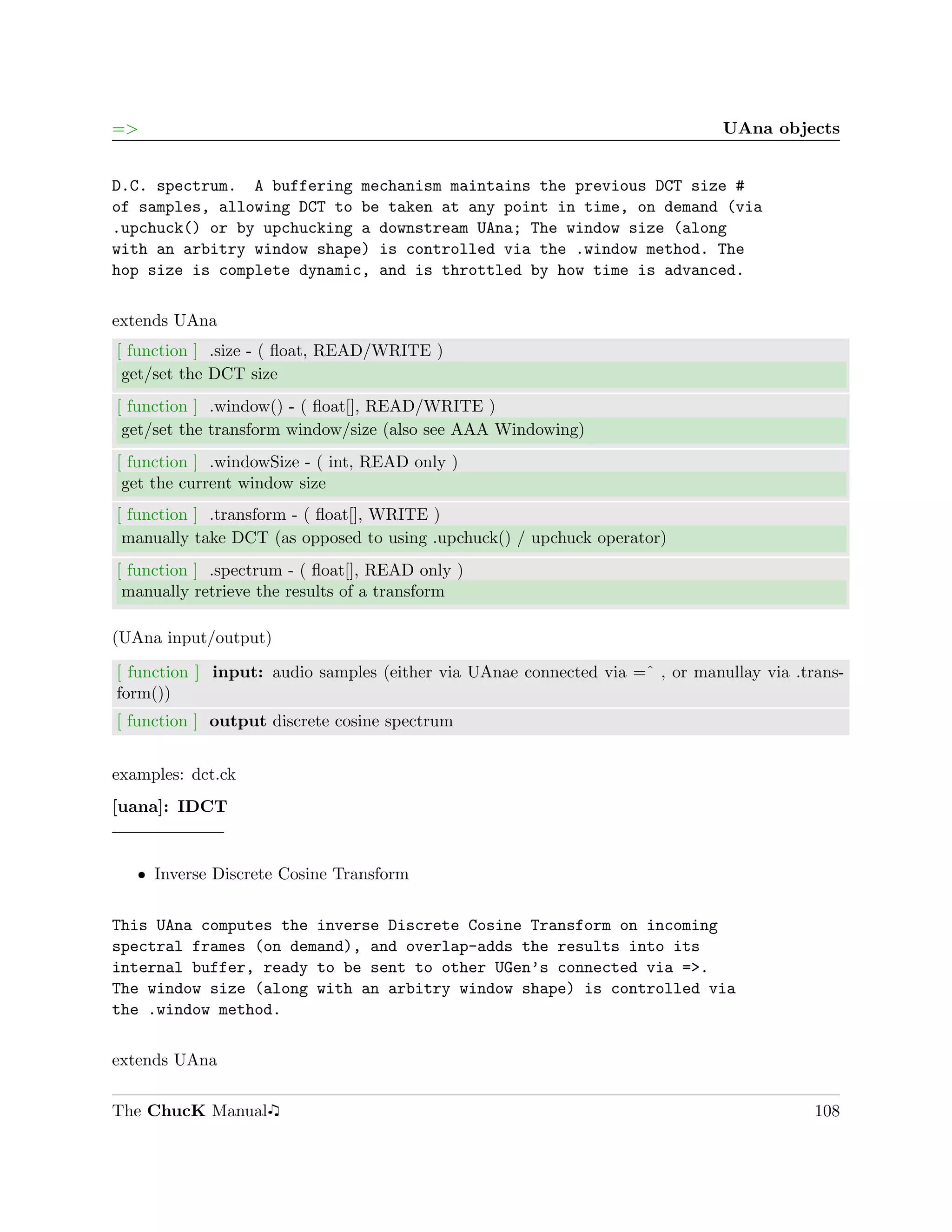 =>                                                                            UAna objects


D.C. spectrum. A buffering mechanism maintains the previous DCT size #
of samples, allowing DCT to be taken at any point in time, on demand (via
.upchuck() or by upchucking a downstream UAna; The window size (along
with an arbitry window shape) is controlled via the .window method. The
hop size is complete dynamic, and is throttled by how time is advanced.

extends UAna
[ function ] .size - ( ﬂoat, READ/WRITE )
 get/set the DCT size
[ function ] .window() - ( ﬂoat[], READ/WRITE )
 get/set the transform window/size (also see AAA Windowing)
[ function ] .windowSize - ( int, READ only )
 get the current window size
[ function ] .transform - ( ﬂoat[], WRITE )
 manually take DCT (as opposed to using .upchuck() / upchuck operator)
[ function ] .spectrum - ( ﬂoat[], READ only )
 manually retrieve the results of a transform

(UAna input/output)

[ function ] input: audio samples (either via UAnae connected via =ˆ , or manullay via .trans-
form())
[ function ] output discrete cosine spectrum


examples: dct.ck
[uana]: IDCT


   ˆ Inverse Discrete Cosine Transform


This UAna computes the inverse Discrete Cosine Transform on incoming
spectral frames (on demand), and overlap-adds the results into its
internal buffer, ready to be sent to other UGen’s connected via =>.
The window size (along with an arbitry window shape) is controlled via
the .window method.

extends UAna

The ChucK Manual                                                                          108
 