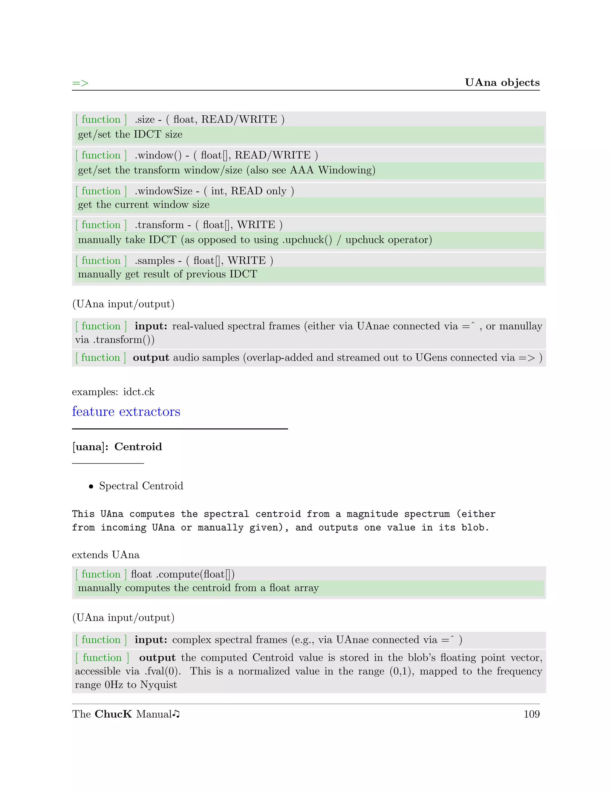 =>                                                                                UAna objects


[ function ] .size - ( ﬂoat, READ/WRITE )
 get/set the IDCT size
[ function ] .window() - ( ﬂoat[], READ/WRITE )
 get/set the transform window/size (also see AAA Windowing)
[ function ] .windowSize - ( int, READ only )
 get the current window size
[ function ] .transform - ( ﬂoat[], WRITE )
 manually take IDCT (as opposed to using .upchuck() / upchuck operator)
[ function ] .samples - ( ﬂoat[], WRITE )
 manually get result of previous IDCT

(UAna input/output)

[ function ] input: real-valued spectral frames (either via UAnae connected via =ˆ , or manullay
via .transform())
[ function ] output audio samples (overlap-added and streamed out to UGens connected via => )


examples: idct.ck
feature extractors

[uana]: Centroid


   ˆ Spectral Centroid

This UAna computes the spectral centroid from a magnitude spectrum (either
from incoming UAna or manually given), and outputs one value in its blob.

extends UAna
[ function ] ﬂoat .compute(ﬂoat[])
 manually computes the centroid from a ﬂoat array

(UAna input/output)

[ function ] input: complex spectral frames (e.g., via UAnae connected via =ˆ )
[ function ] output the computed Centroid value is stored in the blob’s ﬂoating point vector,
accessible via .fval(0). This is a normalized value in the range (0,1), mapped to the frequency
range 0Hz to Nyquist

The ChucK Manual                                                                            109
 