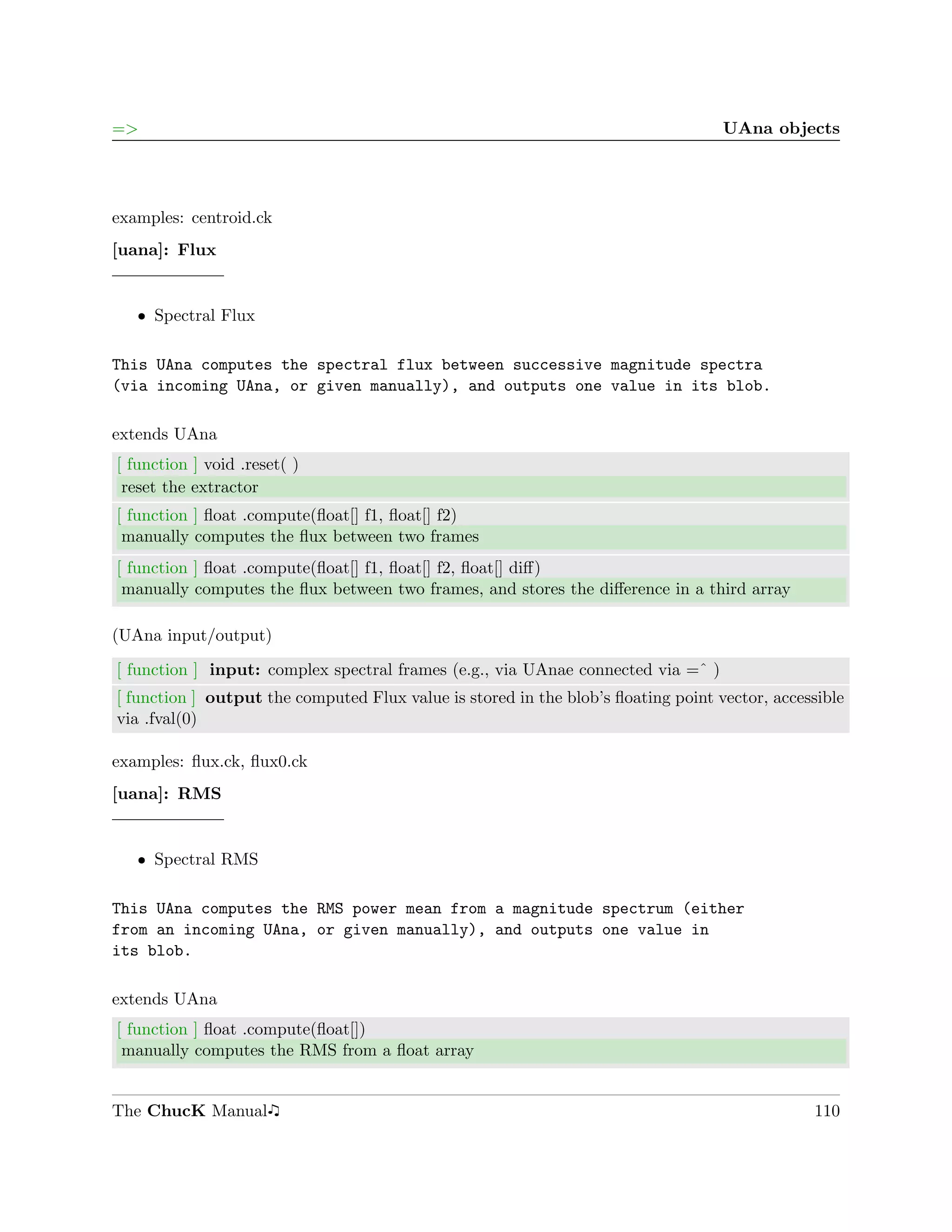 =>                                                                                 UAna objects




examples: centroid.ck
[uana]: Flux


   ˆ Spectral Flux

This UAna computes the spectral flux between successive magnitude spectra
(via incoming UAna, or given manually), and outputs one value in its blob.

extends UAna
[ function ] void .reset( )
 reset the extractor
[ function ] ﬂoat .compute(ﬂoat[] f1, ﬂoat[] f2)
 manually computes the ﬂux between two frames
[ function ] ﬂoat .compute(ﬂoat[] f1, ﬂoat[] f2, ﬂoat[] diﬀ)
 manually computes the ﬂux between two frames, and stores the diﬀerence in a third array

(UAna input/output)

[ function ] input: complex spectral frames (e.g., via UAnae connected via =ˆ )
[ function ] output the computed Flux value is stored in the blob’s ﬂoating point vector, accessible
via .fval(0)

examples: ﬂux.ck, ﬂux0.ck
[uana]: RMS


   ˆ Spectral RMS

This UAna computes the RMS power mean from a magnitude spectrum (either
from an incoming UAna, or given manually), and outputs one value in
its blob.

extends UAna
[ function ] ﬂoat .compute(ﬂoat[])
 manually computes the RMS from a ﬂoat array


The ChucK Manual                                                                               110
 