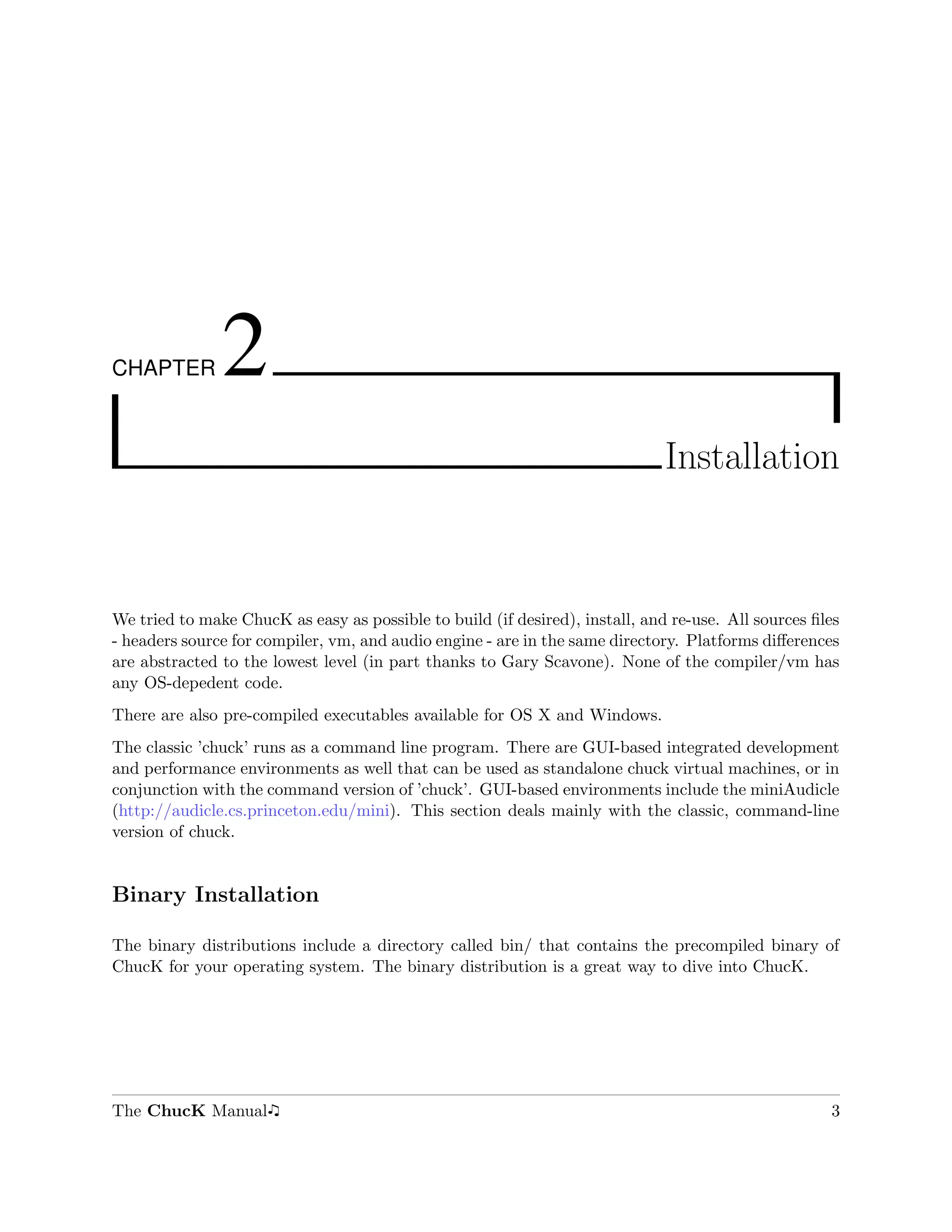 CHAPTER        2
                                                                              Installation



We tried to make ChucK as easy as possible to build (if desired), install, and re-use. All sources ﬁles
- headers source for compiler, vm, and audio engine - are in the same directory. Platforms diﬀerences
are abstracted to the lowest level (in part thanks to Gary Scavone). None of the compiler/vm has
any OS-depedent code.
There are also pre-compiled executables available for OS X and Windows.
The classic ’chuck’ runs as a command line program. There are GUI-based integrated development
and performance environments as well that can be used as standalone chuck virtual machines, or in
conjunction with the command version of ’chuck’. GUI-based environments include the miniAudicle
(http://audicle.cs.princeton.edu/mini). This section deals mainly with the classic, command-line
version of chuck.


Binary Installation

The binary distributions include a directory called bin/ that contains the precompiled binary of
ChucK for your operating system. The binary distribution is a great way to dive into ChucK.




The ChucK Manual                                                                                     3
 